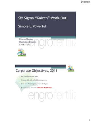 2/10/2011
1
Six Sigma “Kaizen” Work-Out
Simple & Powerful
Usman Mazhar
Marketing Division
EFERT ‘ 2011
Corporate Objectives, 2011
• Rs. 35 million savings target
• Training 1BB, 2GB and 4YB training waves
• Train new Marketing resources on Six Sigma
• Focused saving drive with “Kaizen Workouts”
 