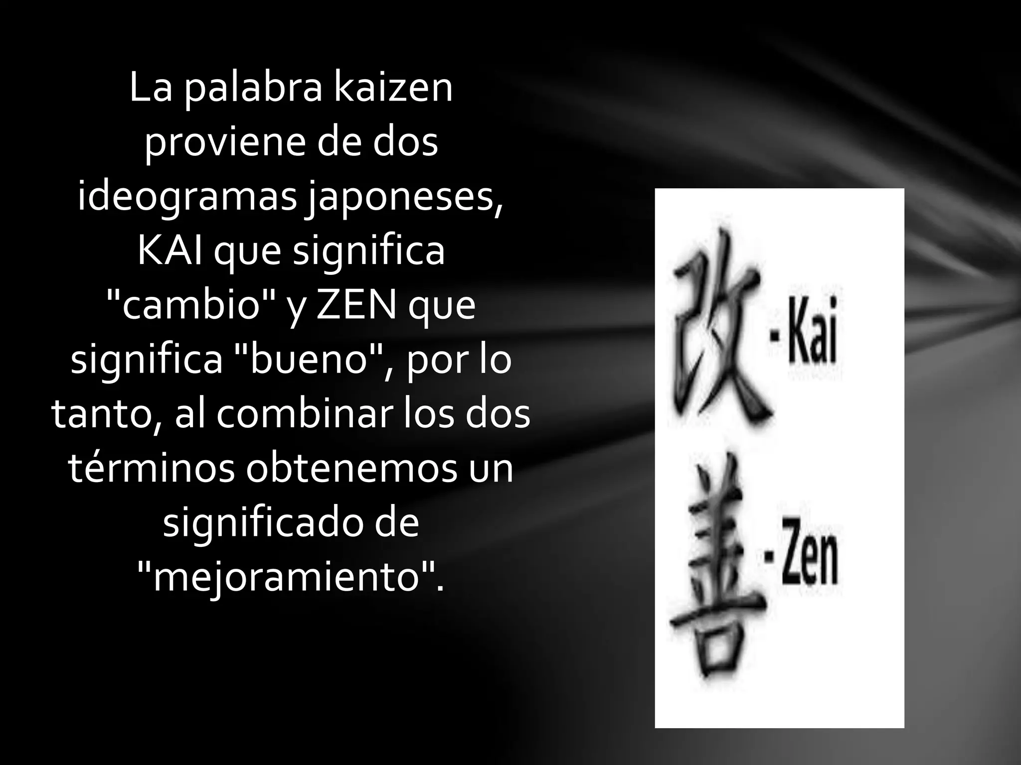 La palabra kaizen
proviene de dos
ideogramas japoneses,
KAI que significa
"cambio" y ZEN que
significa "bueno", por lo
tanto, al combinar los dos
términos obtenemos un
significado de
"mejoramiento".
 
