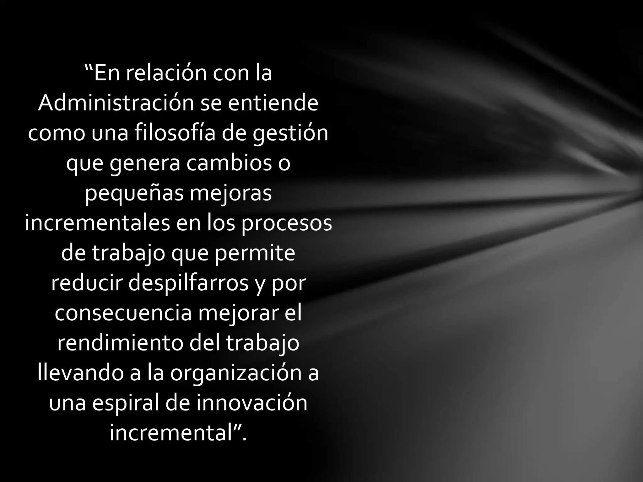 “En relación con la
Administración se entiende
como una filosofía de gestión
que genera cambios o
pequeñas mejoras
incrementales en los procesos
de trabajo que permite
reducir despilfarros y por
consecuencia mejorar el
rendimiento del trabajo
llevando a la organización a
una espiral de innovación
incremental”.
 