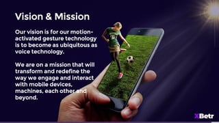 Vision & Mission
Our vision is for our motion-
activated gesture technology
is to become as ubiquitous as
voice technology.
We are on a mission that will
transform and redefine the
way we engage and interact
with mobile devices,
machines, each other and
beyond.
 