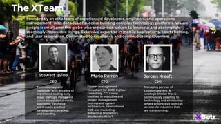 The XTeam
Stewart Irvine
Tech visionary and
trailblazer with decades of
experience scaling early-
stage startups. Pioneered
cloud-based digital media
platforms, extensive
expertise in product
development, strategy,
and branding.
Founded by an elite team of experienced developers, engineers, and operations
management with decades of success building complex technology platforms. We are
people from all over the globe who are curious, driven to innovate and accomplish
seemingly impossible things. Extensive expertise in mobile applications, sports betting,
and user experience. Committed to excellence and continuous improvement
CEO
Mario Perron
Former management
consultant for DMR-Fujitsu
consulting, CGI Group.
Involved in executive and
project management,
process and system
architecture, international
R&D and marketing.
Behavioral Biometrics,
Blockchain, AI, IoT.
CTO
Jeroen Kreeft
Managing partner of
Lobster Lawyers. A
strategic thinker that is
continuously adapting to
technology and envisioning
where progressive tech can
accelerate industries that
are transforming.
CSO
 