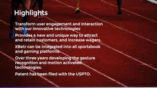 Highlights
Transform user engagement and interaction
with our innovative technologies
Provides a new and unique way to attract
and retain customers, and increase wagers.
XBetr can be integrated into all sportsbook
and gaming platforms.
Over three years developing the gesture
recognition and motion activated
technologies.
Patent has been filed with the USPTO.
 