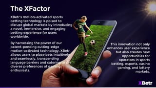 The XFactor
XBetr's motion-activated sports
betting technology is poised to
disrupt global markets by introducing
a novel, immersive, and engaging
betting experience for users
worldwide.
By harnessing the power of our
patent-pending cutting-edge
motion-activated technology, XBetr
allows users to place bets intuitively
and seamlessly, transcending
language barriers and catering to the
diverse preferences of gaming
enthusiasts.
This innovation not only
enhances user experience
but also creates new
opportunities for
operators in sports
betting, esports, casino
gaming, and lottery
markets.
 