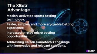 The XBetr
Advantage
Motion-activated sports betting
technology.
Faster, simpler, and more enjoyable betting
experience
Increased in-play micro betting
opportunities.
Addressing Kaizen Gametech's challenge
with innovative and relevant solutions.
 