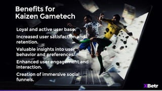 Benefits for
Kaizen Gametech
Loyal and active user base.
Increased user satisfaction and
retention.
Valuable insights into user
behavior and preferences.
Enhanced user engagement and
interaction.
Creation of immersive social
funnels.
 