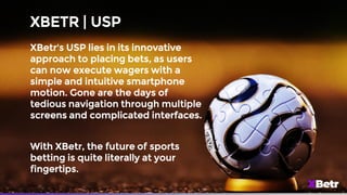 XBETR | USP
XBetr's USP lies in its innovative
approach to placing bets, as users
can now execute wagers with a
simple and intuitive smartphone
motion. Gone are the days of
tedious navigation through multiple
screens and complicated interfaces.
With XBetr, the future of sports
betting is quite literally at your
fingertips.
 
