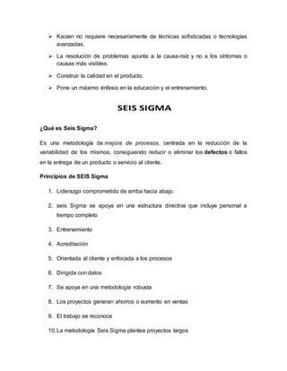  Kaizen no requiere necesariamente de técnicas sofisticadas o tecnologías
avanzadas.
 La resolución de problemas apunta a la causa-raíz y no a los síntomas o
causas más visibles.
 Construir la calidad en el producto.
 Pone un máximo énfasis en la educación y el entrenamiento.
¿Qué es Seis Sigma?
Es una metodología de mejora de procesos, centrada en la reducción de la
variabilidad de los mismos, consiguiendo reducir o eliminar los defectos o fallos
en la entrega de un producto o servicio al cliente.
Principios de SEIS Sigma
1. Liderazgo comprometido de arriba hacia abajo.
2. seis Sigma se apoya en una estructura directiva que incluye personal a
tiempo completo
3. Entrenamiento
4. Acreditación
5. Orientada al cliente y enfocada a los procesos
6. Dirigida con datos
7. Se apoya en una metodología robusta
8. Los proyectos generan ahorros o aumento en ventas
9. El trabajo se reconoce
10.La metodología Seis Sigma plantea proyectos largos
 