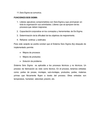 11.Seis Sigma se comunica.
FUNCIONES SEIS SIGMA
1. Líderes ejecutivos comprometidos con Seis Sigma y que promuevan en
toda la organización sus actividades. Líderes que se apropien de los
procesos que deben mejorarse.
2. Capacitación corporativa en los conceptos y herramientas de Six Sigma.
3. Determinación de la dificultad de los objetivos de mejoramiento.
4. Refuerzo continuo y estímulos
Para este acápite se podría concluir que el Sistema Seis Sigma (6ç) después de
implementado permite:
 Mejora de procesos
 Mejora de productos
 Solución de problema
Sistema Seis Sigma es aplicable a los procesos técnicos y no técnicos. Un
proceso de fabricación es visto como técnico. En el proceso, tenemos entradas
como: partes de piezas, montajes, sub-montajes, productos, partes, materias
primas que físicamente fluyen a través del proceso. Otras entradas son
temperatura, humedad, velocidad, presión, etc.
 