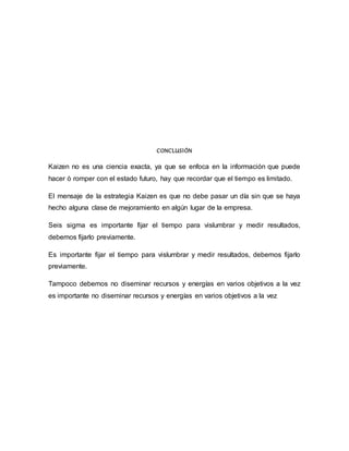 CONCLUSIÓN
Kaizen no es una ciencia exacta, ya que se enfoca en la información que puede
hacer ò romper con el estado futuro, hay que recordar que el tiempo es limitado.
El mensaje de la estrategia Kaizen es que no debe pasar un día sin que se haya
hecho alguna clase de mejoramiento en algún lugar de la empresa.
Seis sigma es importante fijar el tiempo para vislumbrar y medir resultados,
debemos fijarlo previamente.
Es importante fijar el tiempo para vislumbrar y medir resultados, debemos fijarlo
previamente.
Tampoco debemos no diseminar recursos y energías en varios objetivos a la vez
es importante no diseminar recursos y energías en varios objetivos a la vez
 