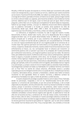 Murphy, el REEI de los pozos de esquisto es mínimo. Dado que la economía sólo puede
crecer con energía barata, y que la nuestra ya no lo es, sabemos que nuestra economía
ya no crecerá.Tocamosel límiteel año 2006, nos rodean sus consecuencias. Hemos visto,
a lo largo de la historia, períodos similares; la historia no se repite, porque ningún evento
es similar a otros en todos sus aspectos, pero hacemos senderos recorriendo los mismos
caminos. Sabemos que no será igual, o que no tiene por qué ser igual. Ante la misma
pregunta: ¿cómo lidiar con un mundo que se empobrece? Se darán todas las respuestas,
habrán las que tengan sentido, y las que no. Debemos encarar este dilema aceptando
que no podemos retroceder y el mundo ya cambió, atrás quedaron los años de
crecimiento, desde ayer, desde 1987, 1995 o 2014, nos hacemos más pequeños,
esperemos que más eficientes y más felices, ambos son todavía asequibles.
La ineficiencia, el despilfarro irracional, ha sido la regla de nuestro mundo;
básicamente, el dinero, donde hubo mucho, solo se ha desperdiciado. No es ninguna
exageración decir que, en los países desarrollados, hasta un 80% de su economía es
dinero arrojado por la ventana; por lo que, economías más pequeñas, mucho más
eficientes, sin reducir el nivel de vida de su población, son una posibilidad real. El final de
un ciclo con riqueza exorbitante lejos de ser una tragedia puede ser el comienzo de un
mundo mejor. No supimos qué hacer con tanto dinero, es muy posible que, con mucho
menos, sí sepamos. Desde este momento, nosotros determinaremosel talantecon el que
enfrentaremos el futuro, así, nos corresponde hacer el esfuerzo por transmitir un
sentimiento positivo ante un porvenir que está en las antípodas del mundo prometido
por multitud de malas teorías, y el imaginario político-social que nos rodea. No estamos
listos; pero deberemos estarlo. A diferencia de la ilusa cultura contemporánea, optimista
hasta la ceguera, el pasado occidental, entre otros, nos ha dejado un gran legado de
visiones menos ingenuas respecto al lugar que el ser humano ocupa en el orden de las
cosas, sin que por ello sean pesimistas, melancólicas o desalentadoras. Toda la narrativa
griega, por ejemplo, tanto en la comedia como la tragedia, demandaba fuerza e ingenio
a sus personajes; y, aunque a veces el sino se imponía sobre su voluntad, hasta entonces,
los protagonistas luchabancon todas sus habilidades.En ‘La Odisea’tenemos una historia
con un final ‘feliz’ no exento de arduos esfuerzos, dificultades severas y pruebas
superadas graciasa la inteligencia tantocomo a la ayuda de otros. El desafío que nos toca
a nosotros, demandará ahínco, sensatez y honestidad, y donde estos falten la historia
resultante no será agradable. Ahora es nuestra narrativa, y debemos cambiar las
perspectivas heredadas tras siglo y medio de petróleo y carbón baratos.
A nuestra disposición psicológica quedan historias como la épica finesa ‘Kalevala’,
donde los personajes, resignados a vivir en las “desafortunadas tierras del norte”,
soportan un sinnúmero de calamidades, sin por ello carecer de festejos, o de la simple
alegría deuna vida pobre, sencilla yllena de retos. Será muy necesarioahondar en relatos
severos, porque la narrativa—la historia que nos contamos, sobre nuestro mundo y
nosotros mismos—afecta tanto al bienestar psicológico de cada ser humano, como al de
las sociedades que construimos. Somos criaturas llenas de fuerza, inteligencia y coraje, la
indolente comodidad, la breve fortuna orgánica del siglo XX, no podrá borrar miles de
años de narraciones escritas, y centenares de miles de relatos orales, transmitidos de
boca en boca, obra en obra, e insertadas en nuestra psicología colectiva a través de un
sinfín de historias.Basta recordar lassagasislandesasy su mitología nórdica, donde todos
los bravos guerreros resucitarían para pelear en ‘ragnarok’, que no solo sería la batalla
final, donde morirían dioses como Thor, Frey y el propio Odín, sino, también, el inicio de
 