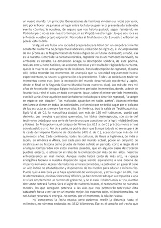 un nuevo mundo. Un principio. Generaciones de hombres vivieron sus vidas con valor,
sólo por el honor de ganarse un lugar entre los futuros guerreros presentes durante este
evento cósmico. A nosotros, de seguro que nos habría gustado seguir festejando en
Valhalla; pero no es ése nuestro tiempo, ni es Vingólf nuestro lugar, lo que nos toca es
enfrentar nuestro propio ragnarok. Nos rodea el final de un ciclo. Es nuestro el honor de
pelear esta batalla.
Si alguna vez hubo una sociedad preparada para lidiar con un empobrecimiento
constante, la merma de perspectivas laborales, reducción de ingresos, el incumplimiento
de mil promesas, la fragmentación de falsas efigies de un futuro idealizado; si hubo, esa
es la nuestra. Dentro de la narrativa nórdica, ragnarok no es un momento benévolo, su
ambiente es nefasto. La dimensión aciaga, la descripción sombría, de este poema,
realzan, con su tono fatídico, las acciones heroicas y el resultado trágico de la narrativa,
que es la muertede la mayor parte de losdioses. Para la descripciónde ragnarok, el poeta
sólo debía recordar los momentos de anarquía que su sociedad seguramente habría
experimentado, ya sea en su generación o la precedente. Todas las sociedades tuvieron
momentos como esos (con la excepción del mundo desarrollado occidental y Japón,
desde el final de la Segunda Guerra Mundial hasta nuestros días). Los más de tres mil
años de historia del Antiguo Egipto incluían tres períodos intermedios, donde, a decir de
los escribas, reinó el caos, en todo o en parte. Ipuur, sobre el primer período intermedio,
escribióvariaslíneasquebien podríanhaberse incluido para describir ragnarok, ‘la sangre
se esparce por doquier’, ‘los malvados aguardan en todas partes’. Acontecimientos
similares se dieron en todas las sociedades, y el precio que se debió pagar por el colapso
de las estructuras siempre fue muy alto. En América, tras la caída de Teotihuacán (ca.
Siglo VI d. de C.), la maravillosa ciudad, con más de 150 mil habitantes, quedó casi
desierta. Los templos y palacios quemados, los ídolos desintegrados, son parte del
testimonio dejado por una serie de hambrunas que cuestionaron la legitimidad de dioses
y líderes. En Mesopotamia, el colapso de Nínive (ca. 612 a. de C.) prácticamente arrasó
con el pueblo asirio. Por otra parte, se podría decir que Europa todavía no se recupera de
la caída del Imperio Romano de Occidente (476 d. de C.), acaecida hace más de mil
quinientos años. Cada continente, todas las culturas, de Rusia a Inglaterra, de India a
Japón, en América o África, casi cada país del mundo actual, posee un conjunto de
cicatrices en su historia como prueba de haber sufrido un período, corto o largo, de vil
anarquía. Comparados con estos eventos pasados, que en algunos casos destrozaron
pueblos enteros, o atrasaron el reloj de la civilización por más de mil años, nosotros
enfrentaremos un mal menor. Aunque nadie habrá caído de más alto, la riqueza
energética todavía a nuestra disposición sigue siendo equivalente a una docena de
imperios romanos. A pesar de todos los errores cometidos, la población en general tiene
un alto índice de alfabetización y disponemos de los medios para educar e informarles.
Puede que la anarquía ya se haya apoderado de varios países, y otros caigan en ella, mas
las democracias, en situaciones muy difíciles, ya han demostrado que su respuesta a una
crisis es simplemente un cambio de gobierno, y no el caos. Estamos muy arriba, nuestro
derrumbe cobrará fuerza. Será el vigor de nuestros brazos, el razonamiento de nuestras
mentes, los que otorguen potencia a las alas que nos permitirán sobrevolar esta
catástrofe hasta aterrizar en un mundo mejor. No estamos solos, ni desinformados, no
nos faltan recursos ni energía. No somos, por el momento, la Isla de Pascua.
No conocemos la fecha exacta; pero podemos medir la distancia hasta el
milímetro, en números redondos es: 3512 kilómetros. Ése es el tamaño del trecho que
 
