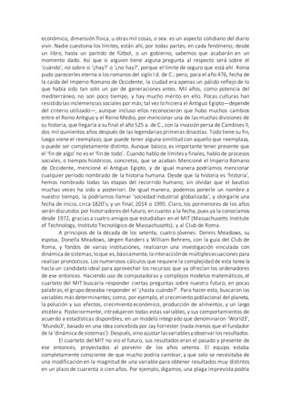 económico, dimensión física, u otras mil cosas, o sea: es un aspecto cotidiano del diario
vivir. Nadie cuestiona los límites, están ahí, por todas partes, en cada fenómeno; desde
un libro, hasta un partido de fútbol, o un gobierno, sabemos que acabarán en un
momento dado. Así que si alguien tiene alguna pregunta al respecto será sobre el
‘cuándo’, no sobre si ‘¿hay?’ o ‘¿no hay?’, porque el límite de seguro que está ahí. Roma
pudo parecerles eterna a los romanos del siglo I d. de C.; pero, para el año 476, fecha de
la caída del Imperio Romano de Occidente, la ciudad era apenas un pálido reflejo de lo
que había sido tan solo un par de generaciones antes. Mil años, como potencia del
mediterráneo, no son poco tiempo, y hay mucho mérito en ello. Pocas culturas han
resistido las inclemencias sociales por más; tal vez lo hiciera el Antiguo Egipto—depende
del criterio utilizado—, aunque incluso ellos reconocieron que hubo muchos cambios
entre el Reino Antiguo y el Reino Medio, por mencionar una de las muchas divisiones de
su historia, que llegaría a su final el año 525 a. de C., con la invasión persa de Cambises II,
dos mil quinientos años después de las legendarias primeras dinastías. Todo tiene su fin,
luego viene el reemplazo, que puede tener alguna similitud con aquello que reemplaza,
o puede ser completamente distinto. Aunque básico, es importante tener presente que
el ‘fin de algo’ no es el ‘fin de todo’. Cuando hablo de límites y finales, hablo de procesos
sociales, o tiempos históricos, concretos, que se acaban. Mencioné el Imperio Romano
de Occidente, mencioné el Antiguo Egipto, y de igual manera podríamos mencionar
cualquier período nombrado de la historia humana. Desde que la historia es ‘historia’,
hemos nombrado todas las etapas del recorrido humano; sin olvidar que el bautizo
muchas veces ha sido a posteriori. De igual manera, podemos ponerle un nombre a
nuestro tiempo, la podríamos llamar ‘sociedad industrial globalizada’, y otorgarle una
fecha de inicio, circa 1820’s; y un final, 2014 o 1995. Claro, los pormenores de los años
serán discutidos por historiadores del futuro, en cuanto a la fecha, pues ya la conocíamos
desde 1972, gracias a cuatro amigos que estudiaban en el MIT (Massachusetts Institute
of Technology, Instituto Tecnológico de Massachusetts), y al Club de Roma.
A principios de la década de los setenta, cuatro jóvenes: Dennis Meadows, su
esposa, Donella Meadows, Jørgen Randers y William Behrens, con la guía del Club de
Roma, y fondos de varias instituciones, realizaron una investigación vinculada con
dinámica desistemas; loque es,básicamente,la interacciónde múltiplesecuaciones para
realizar pronósticos. Los numerosos cálculos que requiere la complejidad de esta tarea la
hacía un candidato ideal para aprovechar los recursos que ya ofrecían los ordenadores
de ese entonces. Haciendo uso de computadoras y complejos modelos matemáticos, el
cuarteto del MIT buscaría responder ciertas preguntas sobre nuestro futuro; en pocas
palabras, el grupo deseaba responder el ‘¿hasta cuándo?’. Para hacer esto, buscaron las
variables más determinantes; como, por ejemplo, el crecimiento poblacional del planeta,
la polución y sus efectos, crecimiento económico, producción de alimentos, y un largo
etcétera. Posteriormente, introdujeron todas estas variables, y sus comportamientos de
acuerdo a estadísticas disponibles, en un modelo integrado que denominaron ‘World3’,
‘Mundo3’, basado en una idea concebida por Jay Forrester (nada menos que el fundador
de la ‘dinámica desistemas’).Después, vino ajustar lasvariablesyobservar los resultados.
El cuarteto del MIT no vio el futuro, sus resultados eran el pasado y presente de
ese entonces, proyectados al porvenir de los años setenta. El equipo estaba
completamente consciente de que mucho podría cambiar, y que solo se necesitaba de
una modificación en la magnitud de una variable para obtener resultados muy distintos
en un plazo de cuarenta o cien años. Por ejemplo, digamos, una plaga imprevista podría
 