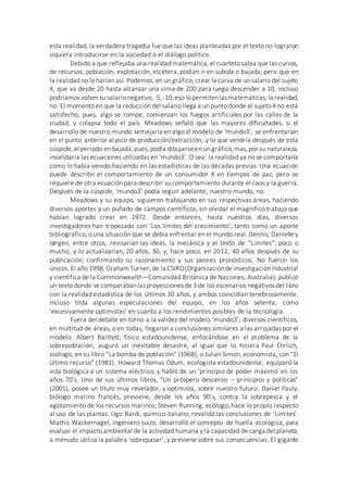 esta realidad, la verdadera tragedia fue que las ideas planteadas por el texto no lograron
siquiera introducirse en la sociedad o el diálogo político.
Debido a que reflejaba una realidad matemática, el cuarteto sabía que las curvas,
de recursos, población, explotación, etcétera, podían ir en subida o bajada; pero que en
la realidad no lo harían así. Podemos, en un gráfico, crear la curva de un salario del sujeto
X, que va desde 20 hasta alcanzar una cima de 200 para luego descender a 10, incluso
podríamos volver su salarionegativo, -5,-10,eso lopermitenlasmatemáticas;la realidad,
no. El momento en que la reducción del salario llega a un punto donde el sujeto X no está
satisfecho, pues, algo se rompe, comienzan los fuegos artificiales por las calles de la
ciudad, y colapsa todo el país. Meadows señaló que las mayores dificultades, si el
desarrollo de nuestro mundo semejaría en algo al modelo de ‘mundo3’, se enfrentarían
en el punto anterior al pico de producción/extracción, y lo que vendría después de esta
cúspide, el período en bajada,pues, podía dibujarseen un gráfico,mas,por su naturaleza,
invalidaría las ecuaciones utilizadas en ‘mundo3’. O sea: la realidad ya no se comportaría
como lo había venido haciendo en las estadísticas de las décadas previas. Una ecuación
puede describir el comportamiento de un consumidor X en tiempos de paz, pero se
requiere de otra ecuación para describir su comportamiento durante el caos y la guerra.
Después de la cúspide, ‘mundo3’ podía seguir adelante; nuestro mundo, no.
Meadows y su equipo, siguieron trabajando en sus respectivas áreas, haciendo
diversos aportes a un puñado de campos científicos, sin olvidar el magnífico trabajo que
habían logrado crear en 1972. Desde entonces, hasta nuestros días, diversos
investigadores han tropezado con ‘Los límites del crecimiento’, tanto como un aporte
bibliográfico, o una situación que se debía enfrentar en el mundo real. Dennis, Danielle y
Jørgen, entre otros, revisarían las ideas, la mecánica y el texto de “Límites”, poco o
mucho, y lo actualizarían, 20 años, 30, y, hace poco, en 2012, 40 años después de su
publicación; confirmando su razonamiento y sus peores pronósticos. No fueron los
únicos. El año 1998, GrahamTurner,de la CSIRO(Organizaciónde investigaciónindustrial
y científica de la Commonwealth—Comunidad Británica de Naciones, Australia), publicó
un texto donde se comparabanlasproyecciones de 3 de los escenarios negativosdel libro
con la realidad estadística de los últimos 30 años, y ambos coincidían tenebrosamente.
Incluso tilda algunas especulaciones del equipo, en los años setenta, como
‘excesivamente optimistas’ en cuanto a los rendimientos posibles de la tecnología.
Fuera del debate en torno a la validez del modelo ‘mundo3’, diversos científicos,
en multitud de áreas, o en todas, llegaron a conclusiones similares a las arrojadas por el
modelo. Albert Bartlett, físico estadounidense, enfocándose en el problema de la
sobrepoblación, auguró un inevitable desastre, al igual que lo hiciera Paul Ehrlich,
zoólogo, en su libro “La bomba de población” (1968), o Julian Simon, economista, con “El
último recurso” (1981). Howard Thomas Odum, ecologista estadounidense, equiparó la
vida biológica a un sistema eléctrico, y habló de un ‘principio de poder máximo’ en los
años 70’s. Uno de sus últimos libros, “Un próspero descenso – principios y políticas”
(2001), posee un título muy revelador, y optimista, sobre nuestro futuro. Daniel Pauly,
biólogo marino francés, previene, desde los años 90’s, contra la sobrepesca y el
agotamiento de los recursos marinos; Steven Running, ecólogo, hace lo propio respecto
al uso de las plantas. Ugo Bardi, químico italiano, revalidó las conclusiones de ‘Límites’.
Mathis Wackernagel, ingeniero suizo, desarrolló el concepto de huella ecológica, para
evaluar el impacto ambiental de la actividad humana y la capacidad de carga del planeta;
a menudo utiliza la palabra ‘sobrepasar’, y previene sobre sus consecuencias. El gigante
 