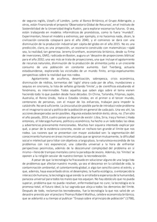 de seguros inglés, Lloyd’s of London, junto al Banco Británico, el Grupo Aldersgate, y
otros, están financiando el proyecto ‘Observatorio Global de Recursos’, en el Instituto de
Sostenibilidad de la Universidad Anglia Ruskin, para explorar escenarios futuros. O sea,
están trabajando en modelos informáticos de pronósticos, como lo fuera ‘mundo3’.
Experimentan, llevan el modelo a extremos; por ejemplo, si no hacemos nada, dicen, la
civilización conocida colapsará para el año 2040, y el comienzo se dará con una
disminución de la producción industrial per cápita del globo en el año 2015. No es una
predicción, claro, es una proyección, un escenario construido con matemáticas—ojalá
sea, la realidad, tan generosa. Jeremy Grantham, economista británico, desde su firma
de inversiones, GMO, radicada en Boston, augura un ‘desastre de proporciones bíblicas’
para el año 2032; una vez más se trata de proyecciones, una que incluye el agotamiento
de recursos naturales, disminución de la producción de alimentos junto a un creciente
consumo de una población en constante aumento. Gail Tverberg, actuaria
estadounidense, explorando las vicisitudes de un mundo finito, arroja espeluznantes
perspectivas sobre la realidad que nos rodea.
Agotamiento de acuíferos, desertización, sobrepesca, crisis económica,
disminución de réditos, tormentas del ‘siglo’ ahora cada par de años, inundaciones y
sequías en sincronía, la lista de señales gritando ‘límite’, y de científicos estudiando el
fenómeno, es interminable. Todos aquellos que saben algo sobre el tema vienen
haciendo todo lo que pueden desde hace décadas. En China, Tailandia, Filipinas, Japón,
Australia, el Reino Unido, Italia o Estados Unidos; en el primer o el tercer mundo,
centenares de personas, con el mayor de los esfuerzos, trabajan para impedir la
catástrofe.No será suficiente. La única solución posible parte de introducir este problema
en el imaginario social y político de la población en general de cada país. Una vez ahí, las
accionesdesesperadas serán posibles. Algunos estados tendrán éxito; otros, no. (Tansólo
el año pasado, 2014, cuatro países ya dejaron de existir: Libia, Siria, Iraq y Yemen.) Hasta
entonces, el liderazgo humano, político y económico, ha hecho a un lado todas las ideas
y advertencias previamente mencionadas. Muchos han siquiera intentado explicar por
qué, a pesar de la evidencia concreta, existe un rechazo tan grande al límite que nos
rodea. Las razones que se presentan con mayor asiduidad son: la segmentación del
conocimiento humano en áreas incomunicadas que se ignoran mutuamente, la dificultad
social e intelectual para lidiar con objetivos a largo plazo, la naturaleza escondida de los
problemas con raíz exponencial, una cobardía universal a la hora de enfrentar
perspectivas pesimistas, además de la descomunal complejidad del problema en sí
mismo—lleno de trampas mentales como la paradoja de Jevons. Además, los ‘límites’ se
oponen a la religión secular de nuestro tiempo: la tecnodevoción.
A pesar de que la tecnología ha fracasado en solucionar alguno de una larga lista
de problemas que afectan nuestro mundo, ya sea el descenso en la calidad de vida, la
contaminación ambiental, el calentamiento global, o algo tan sencillo como el estrés; y
que, además, haya exacerbado otros: el desempleo, la huella ecológica, o entorpecido la
interacciónhumana; la tecnología siguesiendo la arrolladora esperanza dela humanidad,
panacea universal para todos los males que nos aquejan. No hay obstáculo que no pueda
superar, problema que no pueda resolver, enfermedad que no cure; la tecnología es la
promesa total, el futuro ideal, la luz sagrada que aleja a todos los demonios del límite.
Después de todo, reclaman los tecnodevotos, fue la tecnología la que nos salvó de un
desastre previsto por el preclaro Thomas Robert Malthus, celebre economista británico,
que se adelantó a su tiempo al publicar “Ensayo sobre el principio de población” (1798),
 