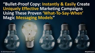 © 2019 Roland Frasier
“Bullet-Proof Copy: Instantly & Easily Create
Uniquely Effective Marketing Campaigns
Using These Proven ‘What-To-Say-When’
Magic Messaging Models”
#KajabiImpact
 