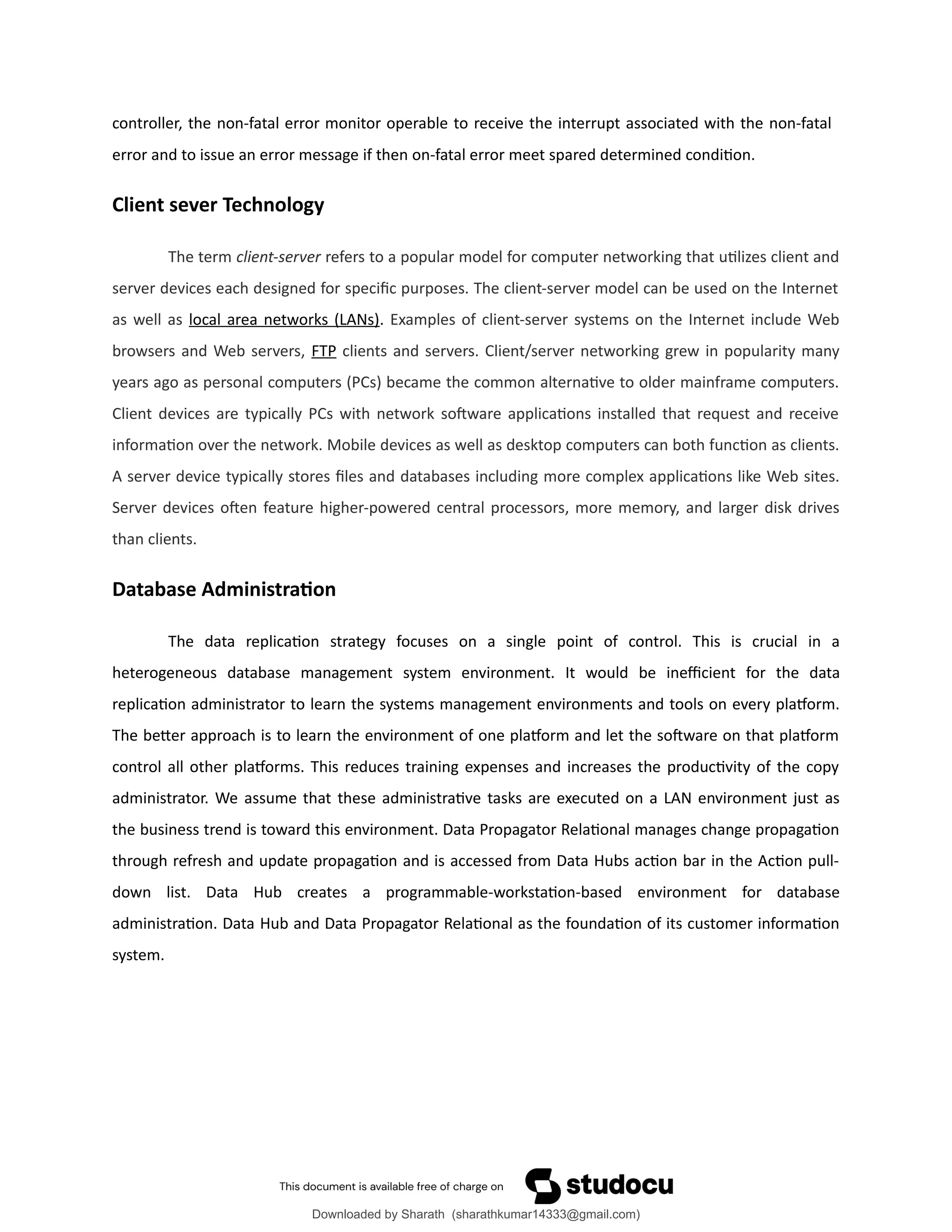controller, the non-fatal error monitor operable to receive the interrupt associated with the non-fatal
error and to issue an error message if then on-fatal error meet spared determined condition.
Client sever Technology
The term client-server refers to a popular model for computer networking that utilizes client and
server devices each designed for specific purposes. The client-server model can be used on the Internet
as well as local area networks (LANs). Examples of client-server systems on the Internet include Web
browsers and Web servers, FTP clients and servers. Client/server networking grew in popularity many
years ago as personal computers (PCs) became the common alternative to older mainframe computers.
Client devices are typically PCs with network software applications installed that request and receive
information over the network. Mobile devices as well as desktop computers can both function as clients.
A server device typically stores files and databases including more complex applications like Web sites.
Server devices often feature higher-powered central processors, more memory, and larger disk drives
than clients.
Database Administration
The data replication strategy focuses on a single point of control. This is crucial in a
heterogeneous database management system environment. It would be inefficient for the data
replication administrator to learn the systems management environments and tools on every platform.
The better approach is to learn the environment of one platform and let the software on that platform
control all other platforms. This reduces training expenses and increases the productivity of the copy
administrator. We assume that these administrative tasks are executed on a LAN environment just as
the business trend is toward this environment. Data Propagator Relational manages change propagation
through refresh and update propagation and is accessed from Data Hubs action bar in the Action pull-
down list. Data Hub creates a programmable-workstation-based environment for database
administration. Data Hub and Data Propagator Relational as the foundation of its customer information
system.
Downloaded by Sharath (sharathkumar14333@gmail.com)
lOMoARcPSD|39157671
 