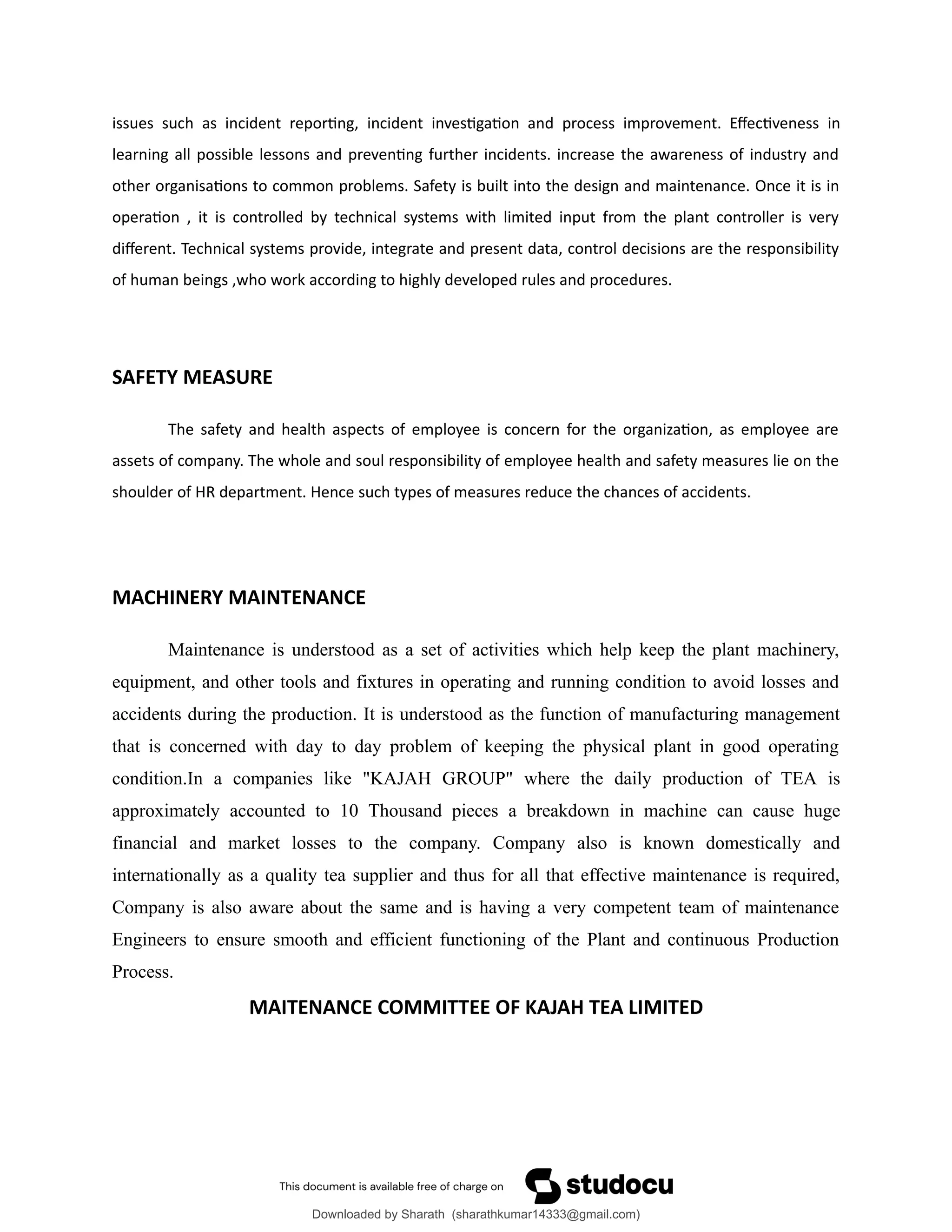 issues such as incident reporting, incident investigation and process improvement. Effectiveness in
learning all possible lessons and preventing further incidents. increase the awareness of industry and
other organisations to common problems. Safety is built into the design and maintenance. Once it is in
operation , it is controlled by technical systems with limited input from the plant controller is very
different. Technical systems provide, integrate and present data, control decisions are the responsibility
of human beings ,who work according to highly developed rules and procedures.
SAFETY MEASURE
The safety and health aspects of employee is concern for the organization, as employee are
assets of company. The whole and soul responsibility of employee health and safety measures lie on the
shoulder of HR department. Hence such types of measures reduce the chances of accidents.
MACHINERY MAINTENANCE
Maintenance is understood as a set of activities which help keep the plant machinery,
equipment, and other tools and fixtures in operating and running condition to avoid losses and
accidents during the production. It is understood as the function of manufacturing management
that is concerned with day to day problem of keeping the physical plant in good operating
condition.In a companies like "KAJAH GROUP" where the daily production of TEA is
approximately accounted to 10 Thousand pieces a breakdown in machine can cause huge
financial and market losses to the company. Company also is known domestically and
internationally as a quality tea supplier and thus for all that effective maintenance is required,
Company is also aware about the same and is having a very competent team of maintenance
Engineers to ensure smooth and efficient functioning of the Plant and continuous Production
Process.
MAITENANCE COMMITTEE OF KAJAH TEA LIMITED
Downloaded by Sharath (sharathkumar14333@gmail.com)
lOMoARcPSD|39157671
 