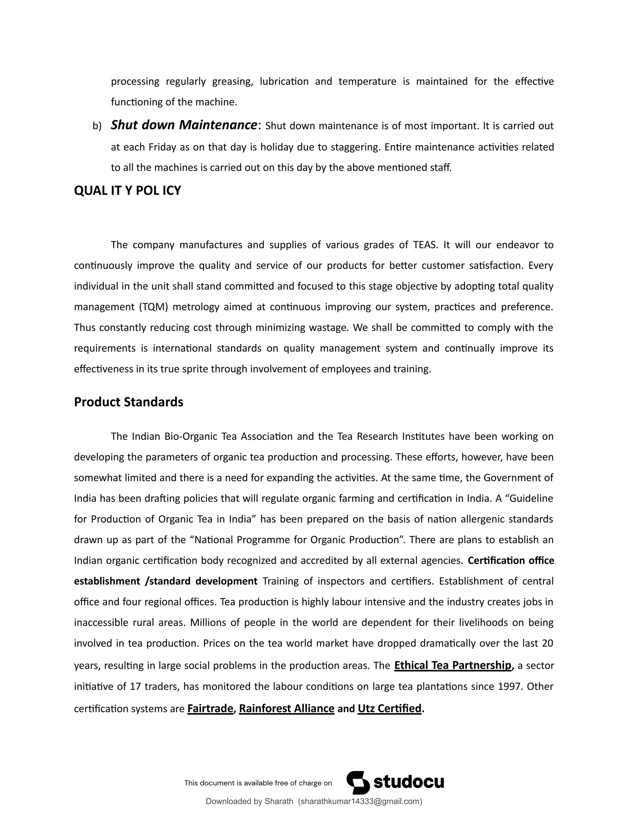 processing regularly greasing, lubrication and temperature is maintained for the effective
functioning of the machine.
b) Shut down Maintenance: Shut down maintenance is of most important. It is carried out
at each Friday as on that day is holiday due to staggering. Entire maintenance activities related
to all the machines is carried out on this day by the above mentioned staff.
QUAL IT Y POL ICY
The company manufactures and supplies of various grades of TEAS. It will our endeavor to
continuously improve the quality and service of our products for better customer satisfaction. Every
individual in the unit shall stand committed and focused to this stage objective by adopting total quality
management (TQM) metrology aimed at continuous improving our system, practices and preference.
Thus constantly reducing cost through minimizing wastage. We shall be committed to comply with the
requirements is international standards on quality management system and continually improve its
effectiveness in its true sprite through involvement of employees and training.
Product Standards
The Indian Bio-Organic Tea Association and the Tea Research Institutes have been working on
developing the parameters of organic tea production and processing. These efforts, however, have been
somewhat limited and there is a need for expanding the activities. At the same time, the Government of
India has been drafting policies that will regulate organic farming and certification in India. A “Guideline
for Production of Organic Tea in India” has been prepared on the basis of nation allergenic standards
drawn up as part of the “National Programme for Organic Production”. There are plans to establish an
Indian organic certification body recognized and accredited by all external agencies. Certification office
establishment /standard development Training of inspectors and certifiers. Establishment of central
office and four regional offices. Tea production is highly labour intensive and the industry creates jobs in
inaccessible rural areas. Millions of people in the world are dependent for their livelihoods on being
involved in tea production. Prices on the tea world market have dropped dramatically over the last 20
years, resulting in large social problems in the production areas. The Ethical Tea Partnership, a sector
initiative of 17 traders, has monitored the labour conditions on large tea plantations since 1997. Other
certification systems are Fairtrade, Rainforest Alliance and Utz Certified.
Downloaded by Sharath (sharathkumar14333@gmail.com)
lOMoARcPSD|39157671
 