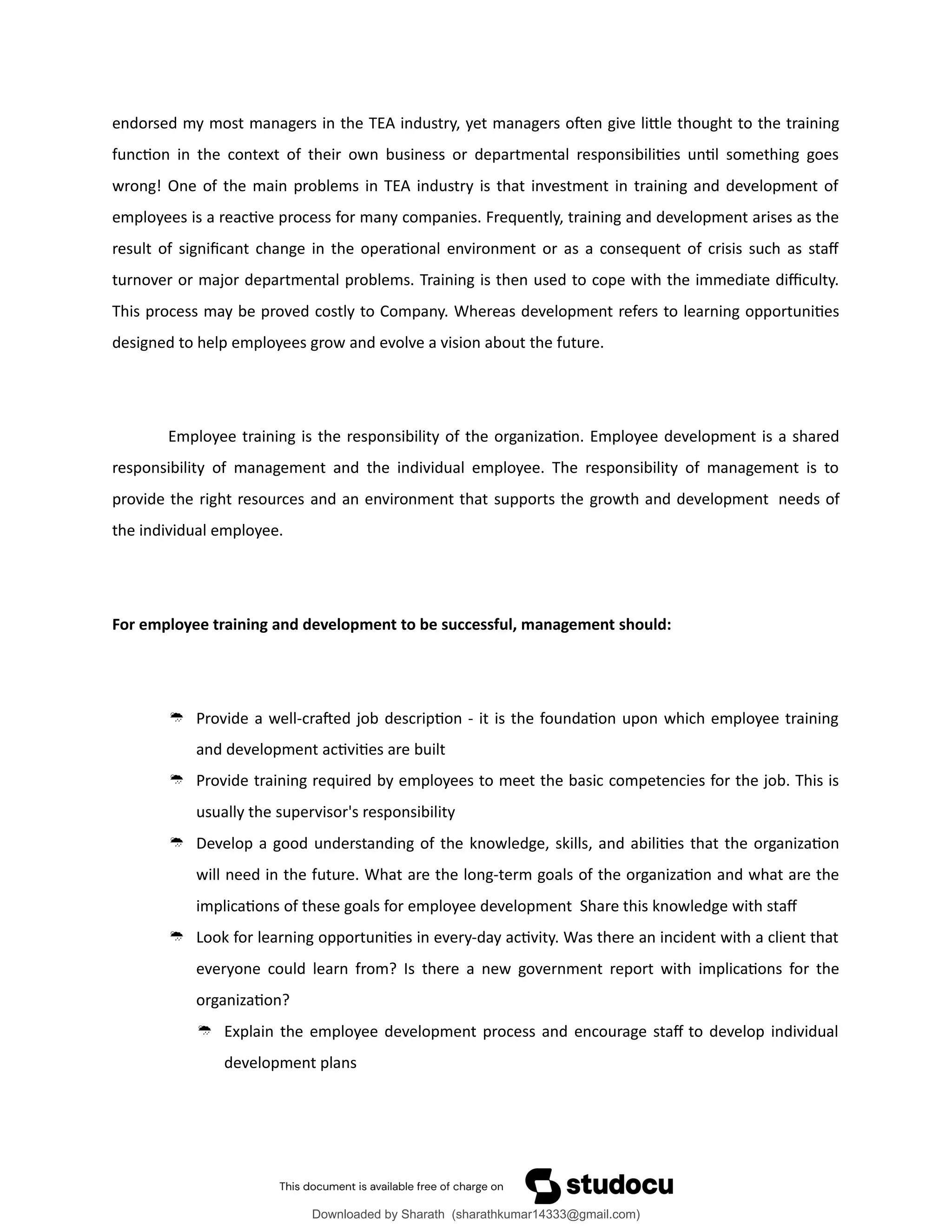 endorsed my most managers in the TEA industry, yet managers often give little thought to the training
function in the context of their own business or departmental responsibilities until something goes
wrong! One of the main problems in TEA industry is that investment in training and development of
employees is a reactive process for many companies. Frequently, training and development arises as the
result of significant change in the operational environment or as a consequent of crisis such as staff
turnover or major departmental problems. Training is then used to cope with the immediate difficulty.
This process may be proved costly to Company. Whereas development refers to learning opportunities
designed to help employees grow and evolve a vision about the future.
Employee training is the responsibility of the organization. Employee development is a shared
responsibility of management and the individual employee. The responsibility of management is to
provide the right resources and an environment that supports the growth and development needs of
the individual employee.
For employee training and development to be successful, management should:
 Provide a well-crafted job description - it is the foundation upon which employee training
and development activities are built
 Provide training required by employees to meet the basic competencies for the job. This is
usually the supervisor's responsibility
 Develop a good understanding of the knowledge, skills, and abilities that the organization
will need in the future. What are the long-term goals of the organization and what are the
implications of these goals for employee development Share this knowledge with staff
 Look for learning opportunities in every-day activity. Was there an incident with a client that
everyone could learn from? Is there a new government report with implications for the
organization?
 Explain the employee development process and encourage staff to develop individual
development plans
Downloaded by Sharath (sharathkumar14333@gmail.com)
lOMoARcPSD|39157671
 