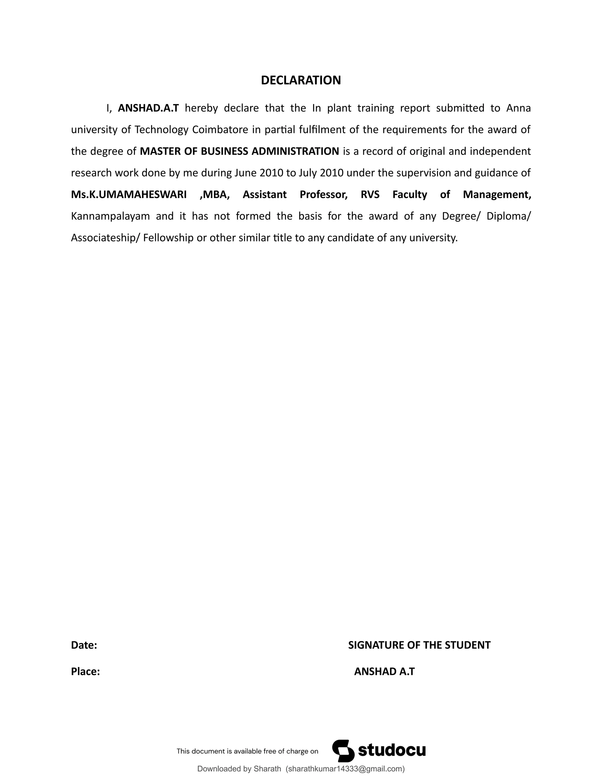 DECLARATION
I, ANSHAD.A.T hereby declare that the In plant training report submitted to Anna
university of Technology Coimbatore in partial fulfilment of the requirements for the award of
the degree of MASTER OF BUSINESS ADMINISTRATION is a record of original and independent
research work done by me during June 2010 to July 2010 under the supervision and guidance of
Ms.K.UMAMAHESWARI ,MBA, Assistant Professor, RVS Faculty of Management,
Kannampalayam and it has not formed the basis for the award of any Degree/ Diploma/
Associateship/ Fellowship or other similar title to any candidate of any university.
Date: SIGNATURE OF THE STUDENT
Place: ANSHAD A.T
Downloaded by Sharath (sharathkumar14333@gmail.com)
lOMoARcPSD|39157671
 