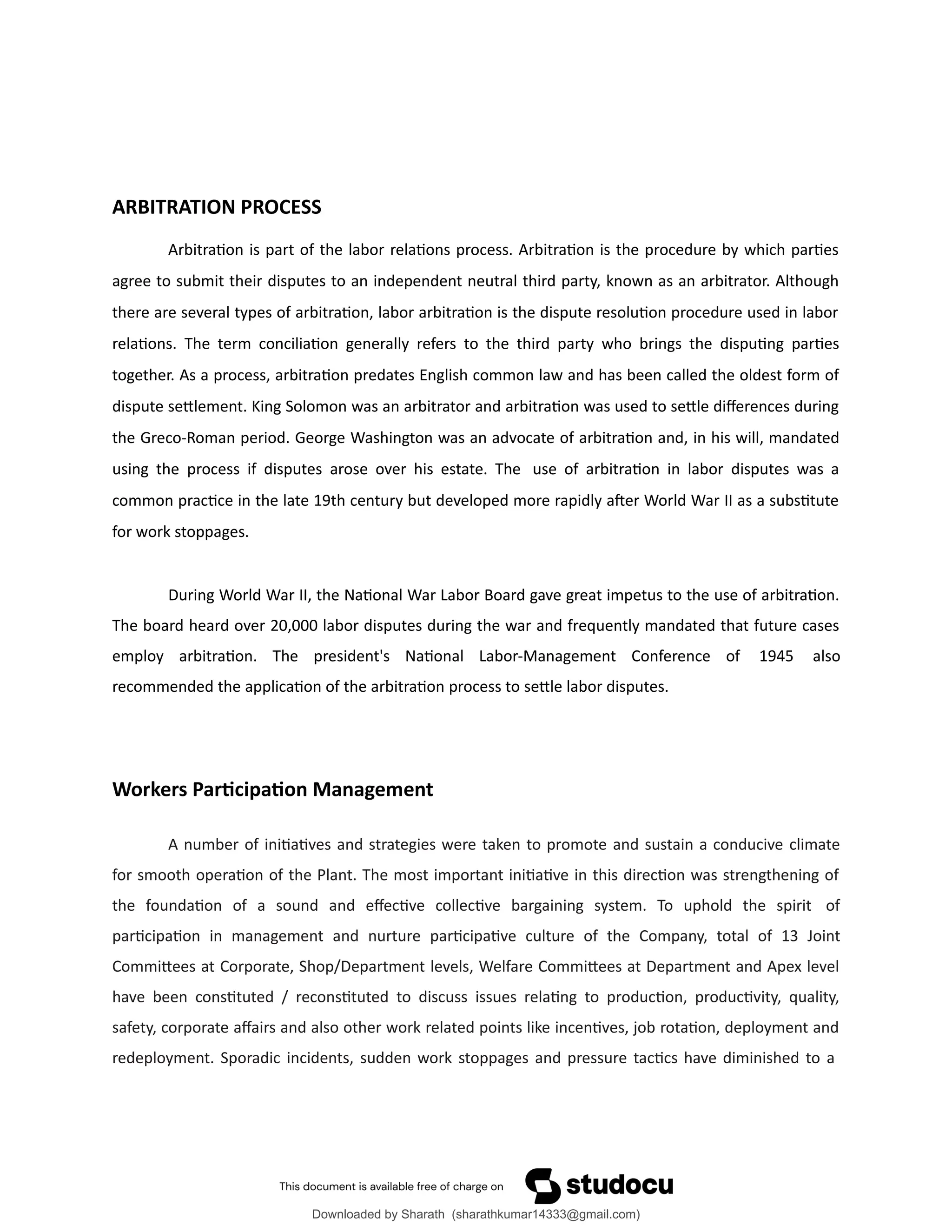 ARBITRATION PROCESS
Arbitration is part of the labor relations process. Arbitration is the procedure by which parties
agree to submit their disputes to an independent neutral third party, known as an arbitrator. Although
there are several types of arbitration, labor arbitration is the dispute resolution procedure used in labor
relations. The term conciliation generally refers to the third party who brings the disputing parties
together. As a process, arbitration predates English common law and has been called the oldest form of
dispute settlement. King Solomon was an arbitrator and arbitration was used to settle differences during
the Greco-Roman period. George Washington was an advocate of arbitration and, in his will, mandated
using the process if disputes arose over his estate. The use of arbitration in labor disputes was a
common practice in the late 19th century but developed more rapidly after World War II as a substitute
for work stoppages.
During World War II, the National War Labor Board gave great impetus to the use of arbitration.
The board heard over 20,000 labor disputes during the war and frequently mandated that future cases
employ arbitration. The president's National Labor-Management Conference of 1945 also
recommended the application of the arbitration process to settle labor disputes.
Workers Participation Management
A number of initiatives and strategies were taken to promote and sustain a conducive climate
for smooth operation of the Plant. The most important initiative in this direction was strengthening of
the foundation of a sound and effective collective bargaining system. To uphold the spirit of
participation in management and nurture participative culture of the Company, total of 13 Joint
Committees at Corporate, Shop/Department levels, Welfare Committees at Department and Apex level
have been constituted / reconstituted to discuss issues relating to production, productivity, quality,
safety, corporate affairs and also other work related points like incentives, job rotation, deployment and
redeployment. Sporadic incidents, sudden work stoppages and pressure tactics have diminished to a
Downloaded by Sharath (sharathkumar14333@gmail.com)
lOMoARcPSD|39157671
 