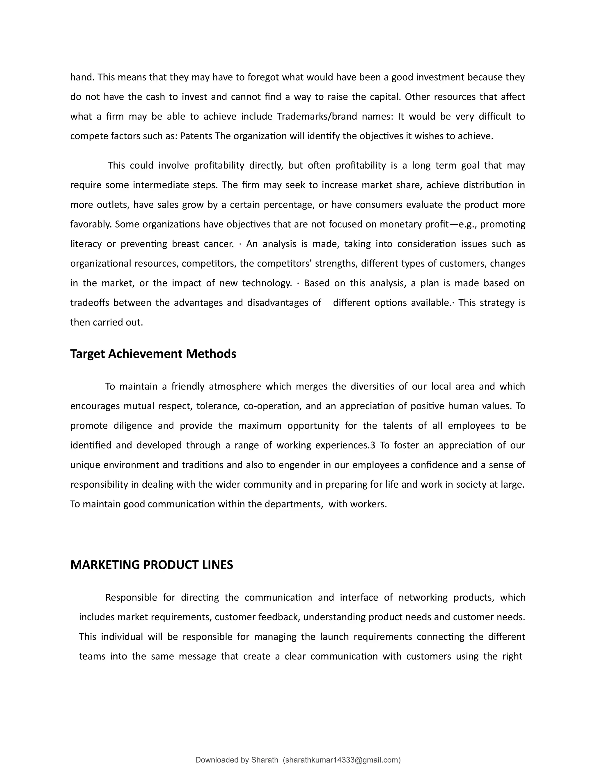 hand. This means that they may have to foregot what would have been a good investment because they
do not have the cash to invest and cannot find a way to raise the capital. Other resources that affect
what a firm may be able to achieve include Trademarks/brand names: It would be very difficult to
compete factors such as: Patents The organization will identify the objectives it wishes to achieve.
This could involve profitability directly, but often profitability is a long term goal that may
require some intermediate steps. The firm may seek to increase market share, achieve distribution in
more outlets, have sales grow by a certain percentage, or have consumers evaluate the product more
favorably. Some organizations have objectives that are not focused on monetary profit—e.g., promoting
literacy or preventing breast cancer. · An analysis is made, taking into consideration issues such as
organizational resources, competitors, the competitors’ strengths, different types of customers, changes
in the market, or the impact of new technology. · Based on this analysis, a plan is made based on
tradeoffs between the advantages and disadvantages of different options available.· This strategy is
then carried out.
Target Achievement Methods
To maintain a friendly atmosphere which merges the diversities of our local area and which
encourages mutual respect, tolerance, co-operation, and an appreciation of positive human values. To
promote diligence and provide the maximum opportunity for the talents of all employees to be
identified and developed through a range of working experiences.3 To foster an appreciation of our
unique environment and traditions and also to engender in our employees a confidence and a sense of
responsibility in dealing with the wider community and in preparing for life and work in society at large.
To maintain good communication within the departments, with workers.
MARKETING PRODUCT LINES
Responsible for directing the communication and interface of networking products, which
includes market requirements, customer feedback, understanding product needs and customer needs.
This individual will be responsible for managing the launch requirements connecting the different
teams into the same message that create a clear communication with customers using the right
Downloaded by Sharath (sharathkumar14333@gmail.com)
lOMoARcPSD|39157671
 