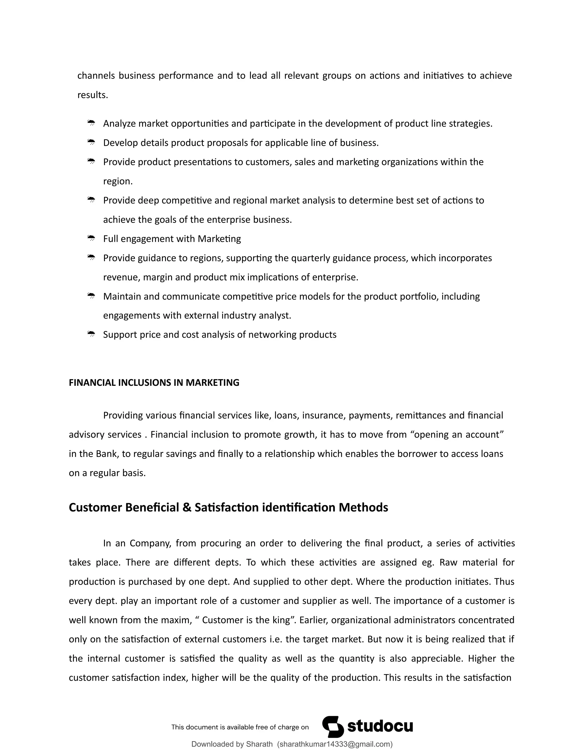 channels business performance and to lead all relevant groups on actions and initiatives to achieve
results.
 Analyze market opportunities and participate in the development of product line strategies.
 Develop details product proposals for applicable line of business.
 Provide product presentations to customers, sales and marketing organizations within the
region.
 Provide deep competitive and regional market analysis to determine best set of actions to
achieve the goals of the enterprise business.
 Full engagement with Marketing
 Provide guidance to regions, supporting the quarterly guidance process, which incorporates
revenue, margin and product mix implications of enterprise.
 Maintain and communicate competitive price models for the product portfolio, including
engagements with external industry analyst.
 Support price and cost analysis of networking products
FINANCIAL INCLUSIONS IN MARKETING
Providing various financial services like, loans, insurance, payments, remittances and financial
advisory services . Financial inclusion to promote growth, it has to move from “opening an account”
in the Bank, to regular savings and finally to a relationship which enables the borrower to access loans
on a regular basis.
Customer Beneficial & Satisfaction identification Methods
In an Company, from procuring an order to delivering the final product, a series of activities
takes place. There are different depts. To which these activities are assigned eg. Raw material for
production is purchased by one dept. And supplied to other dept. Where the production initiates. Thus
every dept. play an important role of a customer and supplier as well. The importance of a customer is
well known from the maxim, “ Customer is the king”. Earlier, organizational administrators concentrated
only on the satisfaction of external customers i.e. the target market. But now it is being realized that if
the internal customer is satisfied the quality as well as the quantity is also appreciable. Higher the
customer satisfaction index, higher will be the quality of the production. This results in the satisfaction
Downloaded by Sharath (sharathkumar14333@gmail.com)
lOMoARcPSD|39157671
 
