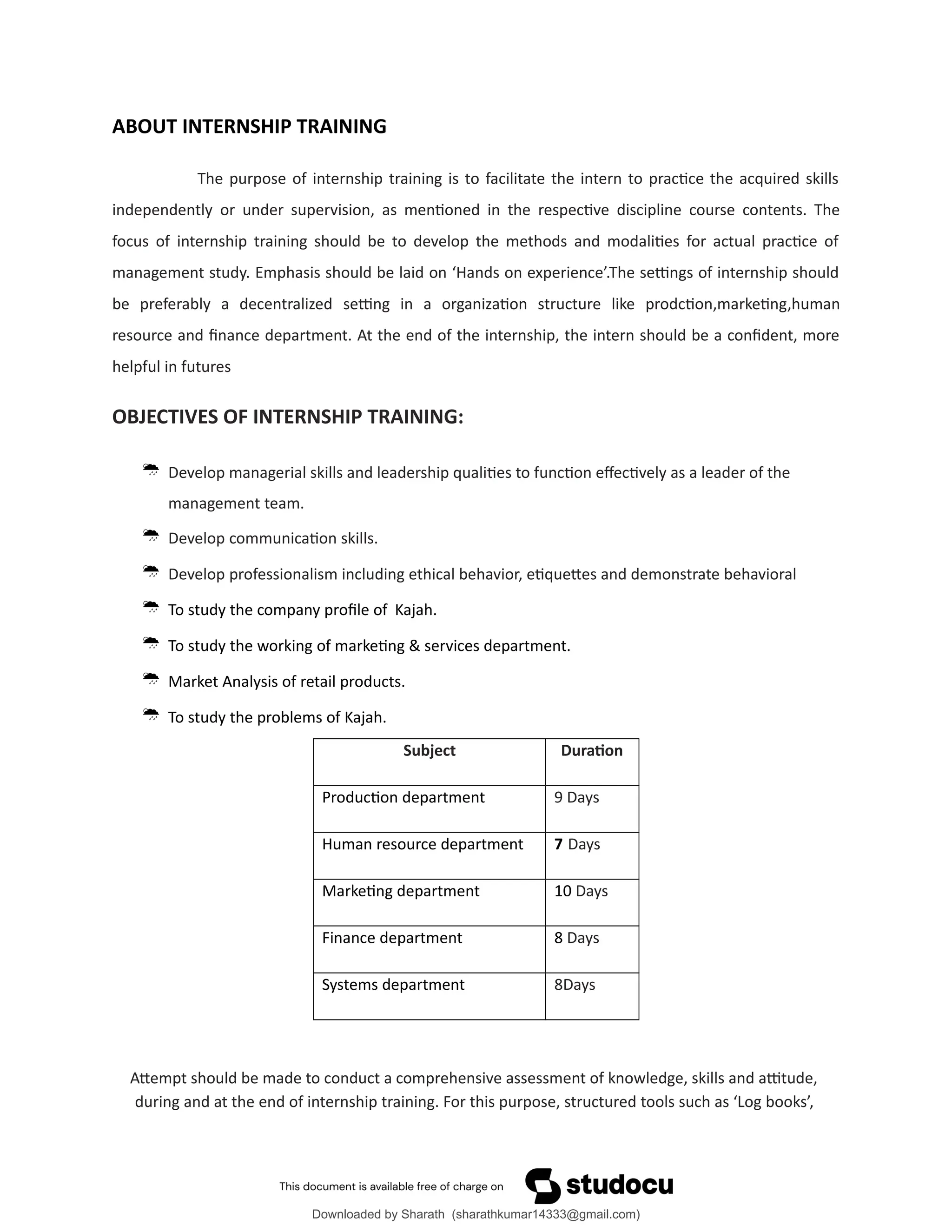 ABOUT INTERNSHIP TRAINING
The purpose of internship training is to facilitate the intern to practice the acquired skills
independently or under supervision, as mentioned in the respective discipline course contents. The
focus of internship training should be to develop the methods and modalities for actual practice of
management study. Emphasis should be laid on ‘Hands on experience’.The settings of internship should
be preferably a decentralized setting in a organization structure like prodction,marketing,human
resource and finance department. At the end of the internship, the intern should be a confident, more
helpful in futures
OBJECTIVES OF INTERNSHIP TRAINING:
 Develop managerial skills and leadership qualities to function effectively as a leader of the
management team.
 Develop communication skills.
 Develop professionalism including ethical behavior, etiquettes and demonstrate behavioral
 To study the company profile of Kajah.
 To study the working of marketing & services department.
 Market Analysis of retail products.
 To study the problems of Kajah.
Subject Duration
Production department 9 Days
Human resource department 7 Days
Marketing department 10 Days
Finance department 8 Days
Systems department 8Days
Attempt should be made to conduct a comprehensive assessment of knowledge, skills and attitude,
during and at the end of internship training. For this purpose, structured tools such as ‘Log books’,
Downloaded by Sharath (sharathkumar14333@gmail.com)
lOMoARcPSD|39157671
 