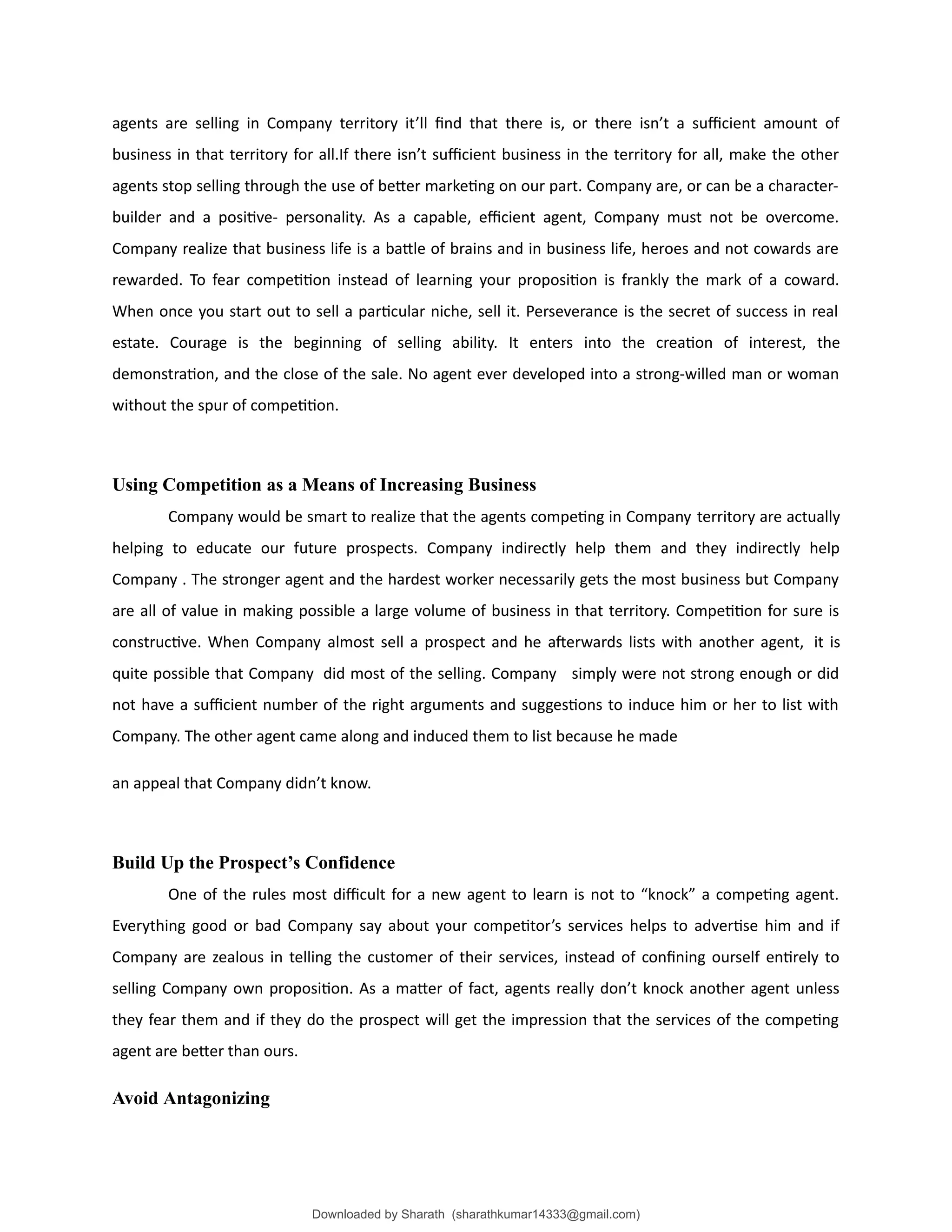agents are selling in Company territory it’ll find that there is, or there isn’t a sufficient amount of
business in that territory for all.If there isn’t sufficient business in the territory for all, make the other
agents stop selling through the use of better marketing on our part. Company are, or can be a character-
builder and a positive- personality. As a capable, efficient agent, Company must not be overcome.
Company realize that business life is a battle of brains and in business life, heroes and not cowards are
rewarded. To fear competition instead of learning your proposition is frankly the mark of a coward.
When once you start out to sell a particular niche, sell it. Perseverance is the secret of success in real
estate. Courage is the beginning of selling ability. It enters into the creation of interest, the
demonstration, and the close of the sale. No agent ever developed into a strong-willed man or woman
without the spur of competition.
Using Competition as a Means of Increasing Business
Company would be smart to realize that the agents competing in Company territory are actually
helping to educate our future prospects. Company indirectly help them and they indirectly help
Company . The stronger agent and the hardest worker necessarily gets the most business but Company
are all of value in making possible a large volume of business in that territory. Competition for sure is
constructive. When Company almost sell a prospect and he afterwards lists with another agent, it is
quite possible that Company did most of the selling. Company simply were not strong enough or did
not have a sufficient number of the right arguments and suggestions to induce him or her to list with
Company. The other agent came along and induced them to list because he made
an appeal that Company didn’t know.
Build Up the Prospect’s Confidence
One of the rules most difficult for a new agent to learn is not to “knock” a competing agent.
Everything good or bad Company say about your competitor’s services helps to advertise him and if
Company are zealous in telling the customer of their services, instead of confining ourself entirely to
selling Company own proposition. As a matter of fact, agents really don’t knock another agent unless
they fear them and if they do the prospect will get the impression that the services of the competing
agent are better than ours.
Avoid Antagonizing
Downloaded by Sharath (sharathkumar14333@gmail.com)
lOMoARcPSD|39157671
 