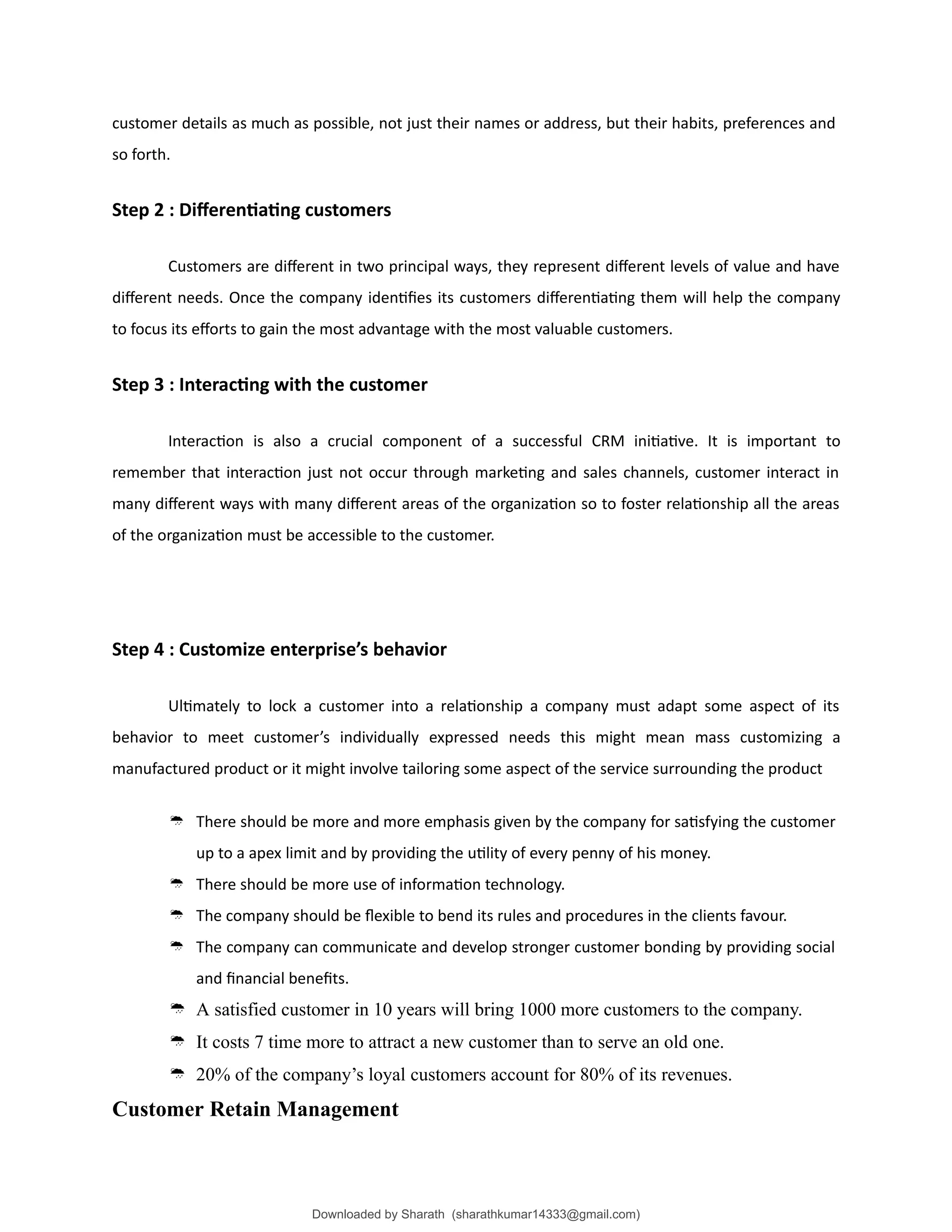 customer details as much as possible, not just their names or address, but their habits, preferences and
so forth.
Step 2 : Differentiating customers
Customers are different in two principal ways, they represent different levels of value and have
different needs. Once the company identifies its customers differentiating them will help the company
to focus its efforts to gain the most advantage with the most valuable customers.
Step 3 : Interacting with the customer
Interaction is also a crucial component of a successful CRM initiative. It is important to
remember that interaction just not occur through marketing and sales channels, customer interact in
many different ways with many different areas of the organization so to foster relationship all the areas
of the organization must be accessible to the customer.
Step 4 : Customize enterprise’s behavior
Ultimately to lock a customer into a relationship a company must adapt some aspect of its
behavior to meet customer’s individually expressed needs this might mean mass customizing a
manufactured product or it might involve tailoring some aspect of the service surrounding the product
 There should be more and more emphasis given by the company for satisfying the customer
up to a apex limit and by providing the utility of every penny of his money.
 There should be more use of information technology.
 The company should be flexible to bend its rules and procedures in the clients favour.
 The company can communicate and develop stronger customer bonding by providing social
and financial benefits.
 A satisfied customer in 10 years will bring 1000 more customers to the company.
 It costs 7 time more to attract a new customer than to serve an old one.
 20% of the company’s loyal customers account for 80% of its revenues.
Customer Retain Management
Downloaded by Sharath (sharathkumar14333@gmail.com)
lOMoARcPSD|39157671
 