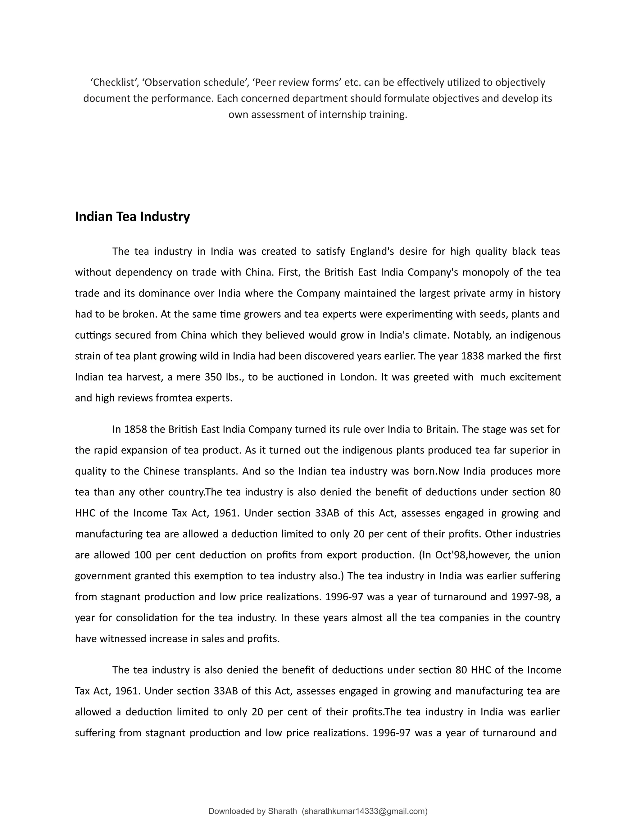 ‘Checklist’, ‘Observation schedule’, ‘Peer review forms’ etc. can be effectively utilized to objectively
document the performance. Each concerned department should formulate objectives and develop its
own assessment of internship training.
Indian Tea Industry
The tea industry in India was created to satisfy England's desire for high quality black teas
without dependency on trade with China. First, the British East India Company's monopoly of the tea
trade and its dominance over India where the Company maintained the largest private army in history
had to be broken. At the same time growers and tea experts were experimenting with seeds, plants and
cuttings secured from China which they believed would grow in India's climate. Notably, an indigenous
strain of tea plant growing wild in India had been discovered years earlier. The year 1838 marked the first
Indian tea harvest, a mere 350 lbs., to be auctioned in London. It was greeted with much excitement
and high reviews fromtea experts.
In 1858 the British East India Company turned its rule over India to Britain. The stage was set for
the rapid expansion of tea product. As it turned out the indigenous plants produced tea far superior in
quality to the Chinese transplants. And so the Indian tea industry was born.Now India produces more
tea than any other country.The tea industry is also denied the benefit of deductions under section 80
HHC of the Income Tax Act, 1961. Under section 33AB of this Act, assesses engaged in growing and
manufacturing tea are allowed a deduction limited to only 20 per cent of their profits. Other industries
are allowed 100 per cent deduction on profits from export production. (In Oct'98,however, the union
government granted this exemption to tea industry also.) The tea industry in India was earlier suffering
from stagnant production and low price realizations. 1996-97 was a year of turnaround and 1997-98, a
year for consolidation for the tea industry. In these years almost all the tea companies in the country
have witnessed increase in sales and profits.
The tea industry is also denied the benefit of deductions under section 80 HHC of the Income
Tax Act, 1961. Under section 33AB of this Act, assesses engaged in growing and manufacturing tea are
allowed a deduction limited to only 20 per cent of their profits.The tea industry in India was earlier
suffering from stagnant production and low price realizations. 1996-97 was a year of turnaround and
Downloaded by Sharath (sharathkumar14333@gmail.com)
lOMoARcPSD|39157671
 