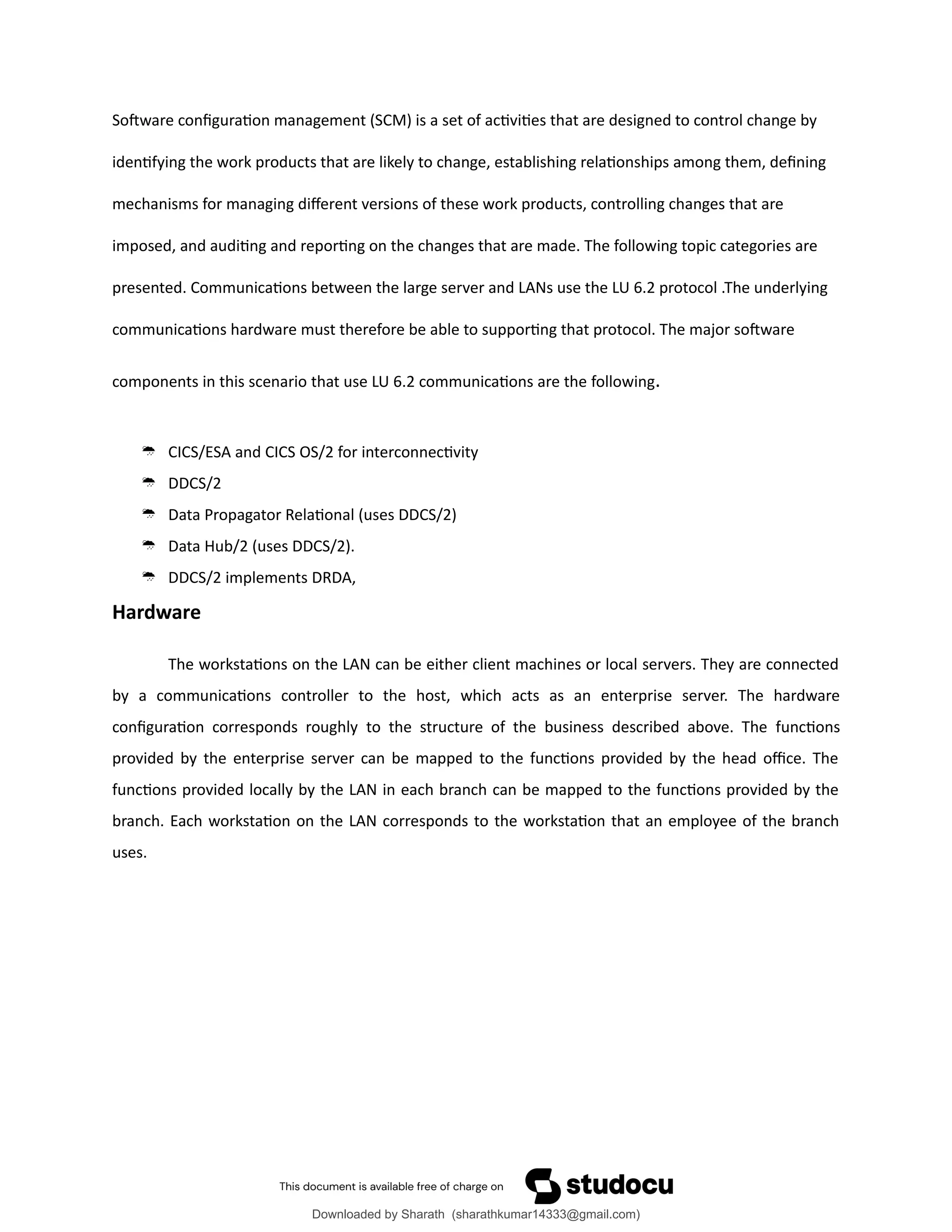 Software configuration management (SCM) is a set of activities that are designed to control change by
identifying the work products that are likely to change, establishing relationships among them, defining
mechanisms for managing different versions of these work products, controlling changes that are
imposed, and auditing and reporting on the changes that are made. The following topic categories are
presented. Communications between the large server and LANs use the LU 6.2 protocol .The underlying
communications hardware must therefore be able to supporting that protocol. The major software
components in this scenario that use LU 6.2 communications are the following.
 CICS/ESA and CICS OS/2 for interconnectivity
 DDCS/2
 Data Propagator Relational (uses DDCS/2)
 Data Hub/2 (uses DDCS/2).
 DDCS/2 implements DRDA,
Hardware
The workstations on the LAN can be either client machines or local servers. They are connected
by a communications controller to the host, which acts as an enterprise server. The hardware
configuration corresponds roughly to the structure of the business described above. The functions
provided by the enterprise server can be mapped to the functions provided by the head office. The
functions provided locally by the LAN in each branch can be mapped to the functions provided by the
branch. Each workstation on the LAN corresponds to the workstation that an employee of the branch
uses.
Downloaded by Sharath (sharathkumar14333@gmail.com)
lOMoARcPSD|39157671
 
