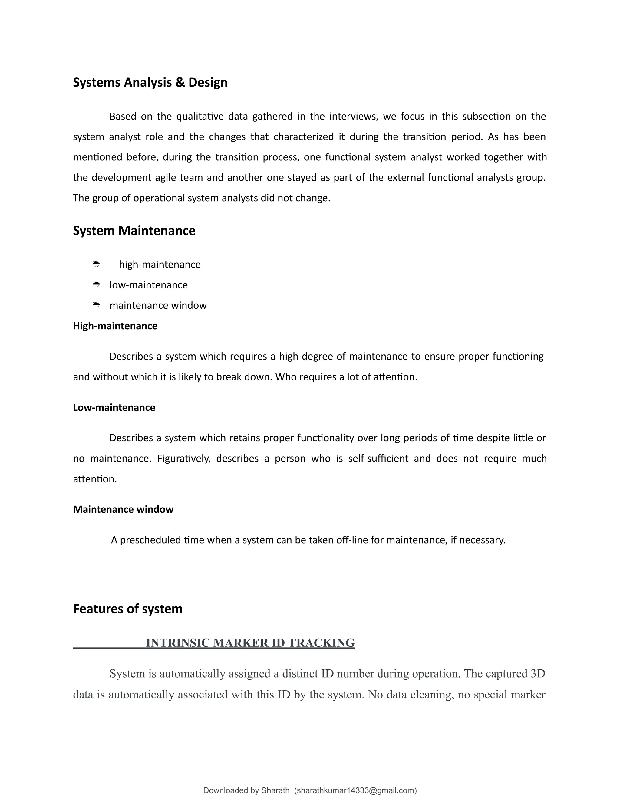 Systems Analysis & Design
Based on the qualitative data gathered in the interviews, we focus in this subsection on the
system analyst role and the changes that characterized it during the transition period. As has been
mentioned before, during the transition process, one functional system analyst worked together with
the development agile team and another one stayed as part of the external functional analysts group.
The group of operational system analysts did not change.
System Maintenance
 high-maintenance
 low-maintenance
 maintenance window
High-maintenance
Describes a system which requires a high degree of maintenance to ensure proper functioning
and without which it is likely to break down. Who requires a lot of attention.
Low-maintenance
Describes a system which retains proper functionality over long periods of time despite little or
no maintenance. Figuratively, describes a person who is self-sufficient and does not require much
attention.
Maintenance window
A prescheduled time when a system can be taken off-line for maintenance, if necessary.
Features of system
INTRINSIC MARKER ID TRACKING
System is automatically assigned a distinct ID number during operation. The captured 3D
data is automatically associated with this ID by the system. No data cleaning, no special marker
Downloaded by Sharath (sharathkumar14333@gmail.com)
lOMoARcPSD|39157671
 