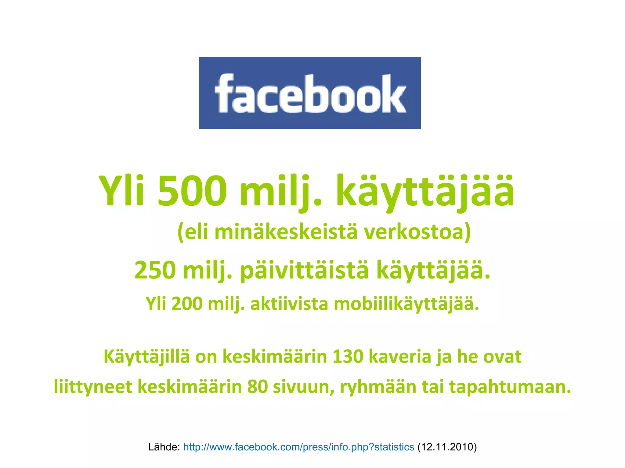 Yli 500 milj. käyttäjää  (eli minäkeskeistä verkostoa) 250 milj. päivittäistä käyttäjää. Yli 200 milj. aktiivista mobiilikäyttäjää. Käyttäjillä on keskimäärin 130 kaveria ja he ovat liittyneet keskimäärin 80 sivuun, ryhmään tai tapahtumaan. Lähde:  http://www.facebook.com/press/info.php?statistics   (12.11.2010) 