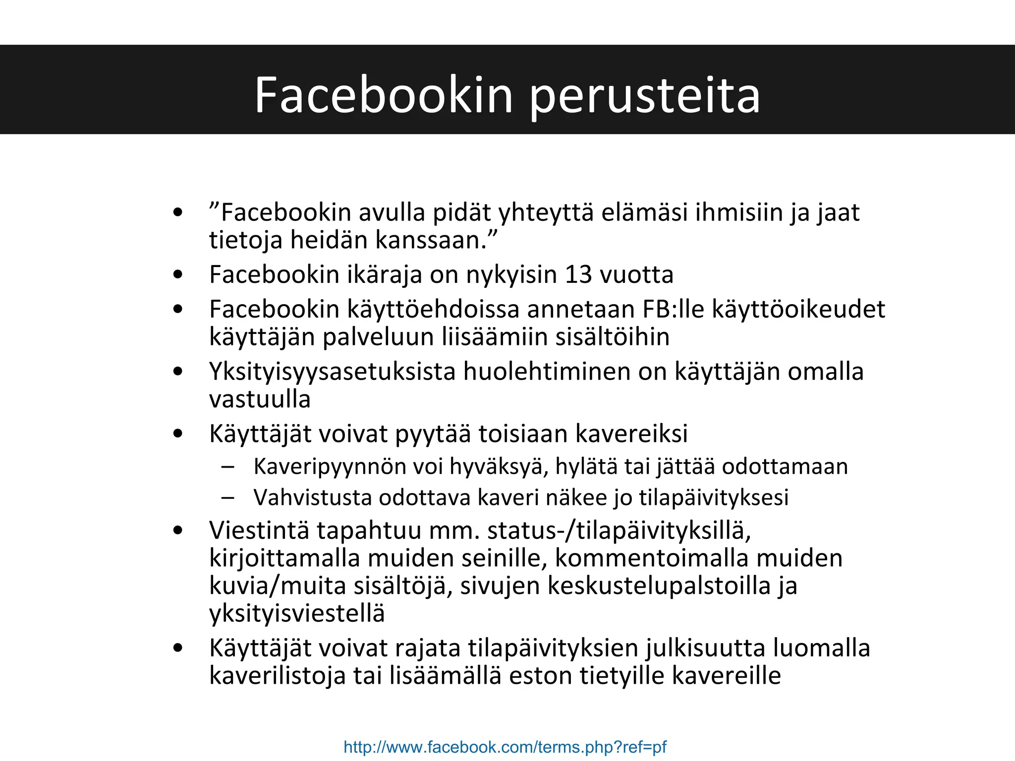 ” Facebookin avulla pidät yhteyttä elämäsi ihmisiin ja jaat tietoja heidän kanssaan.” Facebookin ikäraja on nykyisin 13 vuotta Facebookin käyttöehdoissa annetaan FB:lle käyttöoikeudet käyttäjän palveluun liisäämiin sisältöihin Yksityisyysasetuksista huolehtiminen on käyttäjän omalla vastuulla Käyttäjät voivat pyytää toisiaan kavereiksi Kaveripyynnön voi hyväksyä, hylätä tai jättää odottamaan Vahvistusta odottava kaveri näkee jo tilapäivityksesi Viestintä tapahtuu mm. status-/tilapäivityksillä, kirjoittamalla muiden seinille, kommentoimalla muiden kuvia/muita sisältöjä, sivujen keskustelupalstoilla ja yksityisviestellä Käyttäjät voivat rajata tilapäivityksien julkisuutta luomalla kaverilistoja tai lisäämällä eston tietyille kavereille Facebookin perusteita http://www.facebook.com/terms.php?ref=pf   