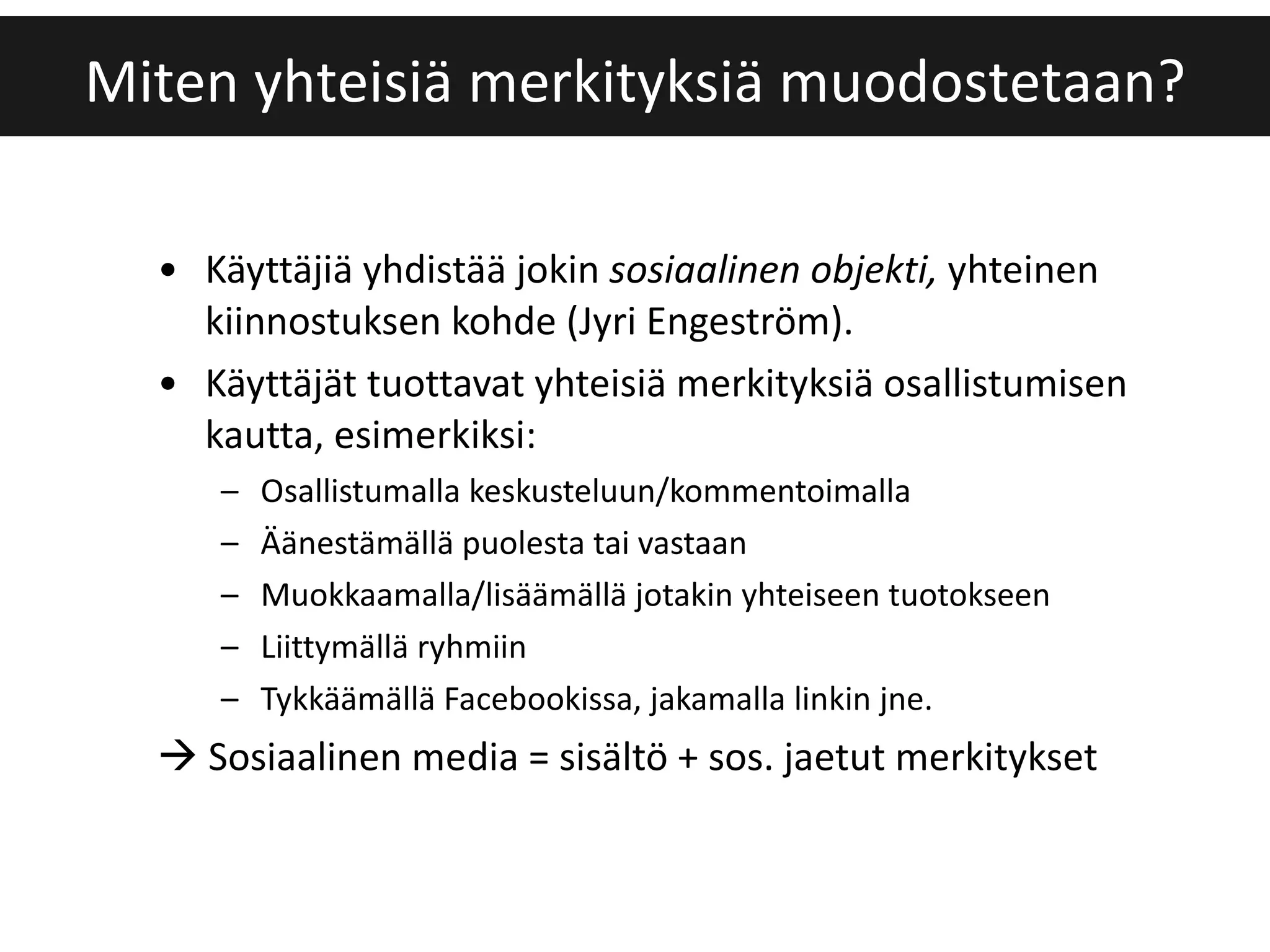 Käyttäjiä yhdistää jokin  sosiaalinen objekti,  yhteinen kiinnostuksen kohde (Jyri Engeström).  Käyttäjät tuottavat yhteisiä merkityksiä osallistumisen kautta, esimerkiksi: Osallistumalla keskusteluun/kommentoimalla Äänestämällä puolesta tai vastaan Muokkaamalla/lisäämällä jotakin yhteiseen tuotokseen Liittymällä ryhmiin Tykkäämällä Facebookissa, jakamalla linkin jne.    Sosiaalinen media = sisältö + sos. jaetut merkitykset Miten yhteisiä merkityksiä muodostetaan? 