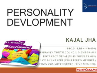 PERSONALITY
DEVLOPMENT
KAJAL JHA
BSC.MIT,BPKIHS(016)
US EMBASSY YOUTH COUNCIL MEMBER-018
ROTARACT NEPAL(MISS POPULAR 018)
LIONS CLUB OF BHAKTAPUR(CHARTERED MEMBER)
BPKIHS’S BLOOD DONATION COMMITTEE(EXECUTIVE MEMBER )
 