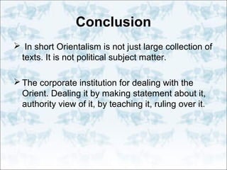 Conclusion
 In short Orientalism is not just large collection of
texts. It is not political subject matter.
 The corporate institution for dealing with the
Orient. Dealing it by making statement about it,
authority view of it, by teaching it, ruling over it.
 