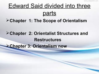 Edward Said divided into three
parts
Chapter 1: The Scope of Orientalism
Chapter 2: Orientalist Structures and
Restructures
Chapter 3: Orientalism now
 