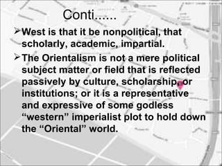 Conti......
West is that it be nonpolitical, that
scholarly, academic, impartial.
The Orientalism is not a mere political
subject matter or field that is reflected
passively by culture, scholarship, or
institutions; or it is a representative
and expressive of some godless
“western” imperialist plot to hold down
the “Oriental” world.
 
