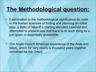 The Methodological question:
• Examination to the methodological significance for work
in the human sciences of finding and planning an initial
step, a state of takeoff a starting standard Learned and
attempted to present was that there is no such thing as a
just given or essentially accessible.
• The Anglo French American experience of the Arab and
Islam, which for very nearly a thousand years together
remained for the Orient.
 