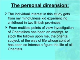 The personal dimension:
The individual interest in this study gets
from my mindfulness kid experiencing
childhood in two British provinces.
 From multiple points of view investigation
of Orientalism has been an attempt to
stock the follows upon me, the oriental
subject, of the way of life whose control
has been so intense a figure the life of all
Orientals.
 