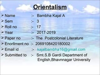 Orientalism
 Name :- Bambha Kajal A
 Sem :- 3
 Roll no :- 17
 Year :- 2017-2019
 Paper no :- The Postcolonial Literature
 Enorllment no :- 2069108420180002
 Email id :- kajalbambha16@gmail.com
 Submitted to :- Smt.S.B Gardi Department of
English,Bhavnnagar University
 