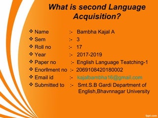 What is second Language
Acquisition?
 Name :- Bambha Kajal A
 Sem :- 3
 Roll no :- 17
 Year :- 2017-2019
 Paper no :- English Language Teatching-1
 Enorllment no :- 2069108420180002
 Email id :- kajalbambha16@gmail.com
 Submitted to :- Smt.S.B Gardi Department of
English,Bhavnnagar University
 