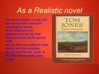 As a Realistic novel
This nove is written in easy and
free manner with moral and
psychological theme.
All the detail are very
Significant.we can say that
Fielding touches all the sphere
of life.
We can find many different class
pleople and their activities.
We can say that tom jones is
the reflection of middle class
society.
 