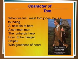 Character of
Tom
lWhen we frist meet tom jones he is a
founding.
lA new kin of hero
lA common man
lThe unheroic hero
lBorn to be hanged
lHelpful
lWith goodness of heart
 