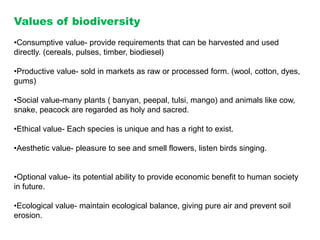 Values of biodiversity
•Consumptive value- provide requirements that can be harvested and used
directly. (cereals, pulses, timber, biodiesel)
•Productive value- sold in markets as raw or processed form. (wool, cotton, dyes,
gums)
•Social value-many plants ( banyan, peepal, tulsi, mango) and animals like cow,
snake, peacock are regarded as holy and sacred.
•Ethical value- Each species is unique and has a right to exist.
•Aesthetic value- pleasure to see and smell flowers, listen birds singing.
•Optional value- its potential ability to provide economic benefit to human society
in future.
•Ecological value- maintain ecological balance, giving pure air and prevent soil
erosion.
 