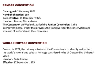 RAMSAR CONVENTION
Date signed: 2 February 1971
Number of parties: 169
Date effective: 21 December 1975
Location: Ramsar, Mazandaran
The Convention on Wetlands, called the Ramsar Convention, is the
intergovernmental treaty that provides the framework for the conservation and
wise use of wetlands and their resources.
WORLD HERITAGE CONVENTION
Created in 1972, the primary mission of the Convention is to identify and protect
the world's natural and cultural heritage considered to be of Outstanding Universal
Value.
Location- Paris, France
Effective- 17 December 1975
 