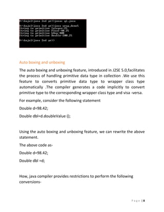 P a g e | 8
Auto boxing and unboxing
The auto boxing and unboxing feature, introduced in J2SE 5.0,facilitates
the process of handling primitive data type in collection .We use this
feature to converts primitive data type to wrapper class type
automatically .The compiler generates a code implicitly to convert
primitive type to the corresponding wrapper class type and visa -versa.
For example, consider the following statement
Double d=98.42;
Double dbl=d.doubleValue ();
Using the auto boxing and unboxing feature, we can rewrite the above
statement.
The above code as-
Double d=98.42;
Double dbl =d;
How, java compiler provides restrictions to perform the following
conversions-
 