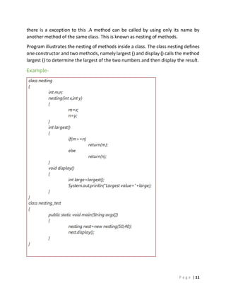 P a g e | 11
there is a exception to this .A method can be called by using only its name by
another method of the same class. This is known as nesting of methods.
Program illustrates the nesting of methods inside a class. The class nesting defines
one constructor and two methods, namely largest () and display () calls the method
largest () to determine the largest of the two numbers and then display the result.
Example-
 